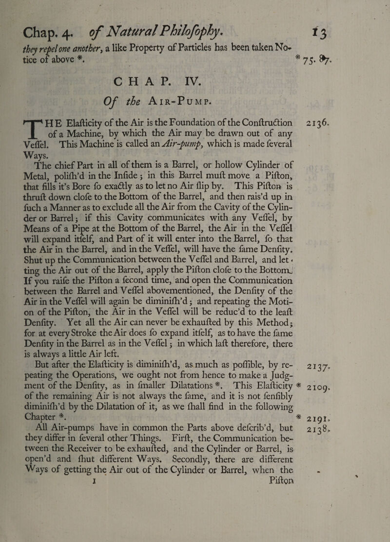 they repel one another, a like Property of Particles has been taken No- off tice 01 above * 75- &7- CHAP. IV. Of the Air-Pump. THE Elafticity of the Air is the Foundation of the Conftru&ion of a Machine, by which the Air may be drawn out of any Velfel. This Machine is called an Air-pump, which is made feveral Ways. The chief Part in all of them is a Barrel, or hollow Cylinder of Metal, polifh’d in the Infide; in this Barrel muft move a Pifton, that fills it’s Bore fo exaftly as to let no Air flip by. This Pifton is thruft down clofe to the Bottom of the Barrel, and then rais’d up in fuch a Manner as to exclude all the Air from the Cavity of the Cylin¬ der or Barrel; if this Cavity communicates with any Veffel, by Means of a Pipe at the Bottom of the Barrel, the Air in the Veffel will expand itielf, and Part of it will enter into the Barrel, fo that the Air in the Barrel, and in the Veffel, will have the fame Denfity. Shut up the Communication between the Veffel and Barrel, and let * ting the Air out of the Barrel, apply the Pifton clofe to the Bottom.: If you raife the Pifton a fecond time, and open the Communication between the Barrel and Veffel abovementioned, the Denfity of the Air in the Veffel will again be diminifh’d; and repeating the Moti¬ on of the Pifton, the Air in the Veffel will be reduc’d to the leaft Denfity. Yet all the Air can never be exhaufted by this Method; for at every Stroke the Air does fo expand itfelf, as to have the fame Denfity in the Barrel as in the Veffel; in which laft therefore, there is always a little Air left. But after the Elafticity is diminifh’d, as much as poflible, by re¬ peating the Operations, we ought not from hence to make a Judg¬ ment of the Denfity, as in fmaller Dilatations *. This Elafticity * of the remaining Air is not always the fame, and it is not fenfibly diminifh’d by the Dilatation of it, as we fhall find in the following Chapter *. * All Air-pumps have in common the Parts above defcrib’d, but they differ in feveral other Things. Firft, the Communication be¬ tween the Receiver to be exhaufted, and the Cylinder or Barrel, is open’d and fhut different Ways. Secondly, there are different Ways of getting the Air out of the Cylinder or Barrel* when the 1 Pifton 2 2137^ 2109, 2191» 2138»