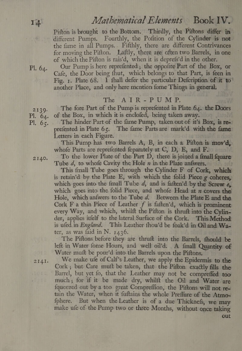 Pifton is brought to the Bottom. Thirdly, the Piftons differ in¬ different Pumps. Fourthly, the Pofition of the Cylinder is not the fame in all Pumps. Fifthly, there are different Contrivances for moving the Pifton. Laftly, there are often two Barrels, in one of which the Pifton is rais’d, when it is deprefs’d in the other. PI. 64. Our Pump is here reprefented; the oppofite Part of the Box, or Cafe, the Door being fhut, which belongs to that Part, is feen in Fig. 1. Plate 68. 1 fhall defer the particular Defcription of it to another Place, and only here mention fome Things in general. 2139* PI. 64. pi. 65. 2140. 2141. The AIR-PUMP. The fore Part of the Pump is reprefented in Plate 64. the Doors of the Box, in which it is enclofed, being taken away. The hinder Part of the fame Pump, taken out of it’s Box, is re¬ prefented in Plate 65. The fame Parts are mark’d with the fame Letters in each Figure. This Pump has two Barrels A, B, in each a Pifton is mov’d, whofe Parts are reprefented feparately at C, D, E, and F. To the lower Plate of the Part D, there is joined a fmall fquare Tube d, to whofe Cavity the Hole n in the Plate anfwers. This fmall Tube goes through the Cylinder F of Cork, which is retain’d by the Plate E, with which the folid Piece g coheres, which goes into the fmall Tube d> and is faften’d by the Screw e> which goes into the folid Piece, and whofe Head at n covers the Hole, which anfwers to the Tube d. Between the Plate E and the Cork F a thin Piece of Leather f is faften’d, which is prominent every Way, and which, whilft the Pifton is thruft into the Cylin¬ der, applies itfelf to the lateral Surface of the Cork. This Method is ufed in England. This Leather fhou’d be foak’d in Oil and Wa¬ ter, as was faid in N. 1436. The Piftons before they are thruft into the Barrels, fhould be left in Water fome Hours, and well oil’d. A fmall Quantity of Water mu ft be pour’d into the Barrels upon the Piftons. We make ufe of Calf’s Leather, we apply the Epidermis to the Cork ; but Care muft be taken, that the Pifton exa&ly fills the Barrel, but yet fo, that the Leather may not be comprefled too much; for if it be made dry, whilft the Oil and Water are fqueezed out by a too great Compreflion, the Piftons will not re¬ tain the Water, when it fuftains the whole Prefliire of the Atmo- fphere. But when the Leather is of a due Thicknefs, we may make ufe of the Pump two or three Months, without once taking out