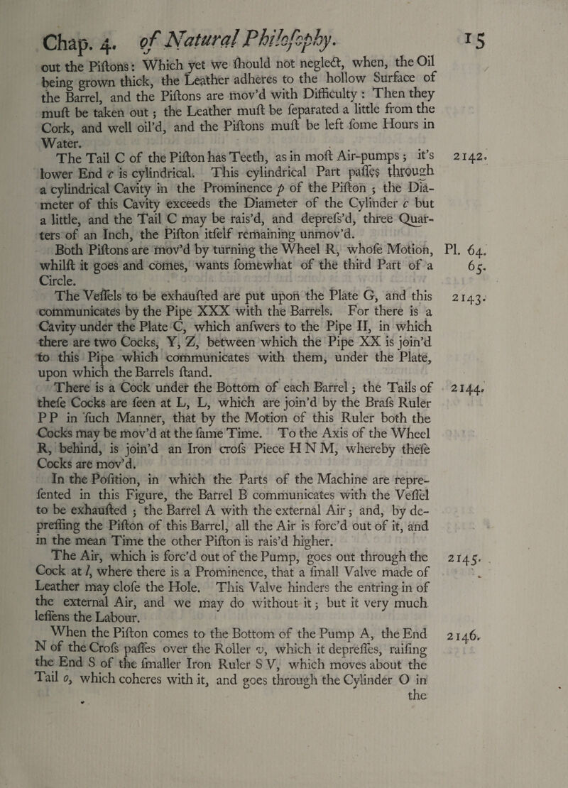 Chap. 4. of Natural Philofophy. out the Piftons: Which yet we fhould not neglecft, when, the Oil being grown thick, the Leather adheres to the hollow Surface of the Barrel, and the Piftons are mov’d with Difficulty : Then they muft be taken out 5 the Leather muft be feparated a little from the Cork, and well oil’d, and the Piftons muft be left fome Hours in Water. The Tail C of the Pifton has Teeth, as in moft Air-pumps3 it’s lower End c is cylindrical. This cylindrical Part paffe§ through a cylindrical Cavity in the Prominence p of the Pifton 5 the Dia¬ meter of this Cavity exceeds the Diameter of the Cylinder c but a little, and the Tail C may be rais’d, and deprefs’d, three Quar¬ ters of an Inch, the Pifton itfelf remaining unmov’d. Both Piftons are mov’d by turning the Wheel R, whofe Motion, whilft it goes and comes, wants fomewhat of the third Part of a Circle. The VefTels to be exhaufted are put upon the Plate G, and this communicates by the Pipe XXX with the Barrels. For there is a Cavity under the Plate C, which anfwers to the Pipe II, in which there are two Cocks, Y, Z, between which the Pipe XX is join’d to this Pipe which communicates with them, under the Plate, upon which the Barrels ftand. There is a Cock under the Bottom of each Barrel3 the Tails of thefe Cocks are feen at L, L, which are join’d by the Brafs Ruler PP in 'fuch Manner, that by the Motion of this Ruler both the Cocks may be mov’d at the fame Time. To the Axis of the Wheel R, behind, is join’d an Iron crofs Piece H N M, whereby thefe Cocks are mov’d. In the Pofition, in which the Parts of the Machine are repre- fented in this Figure, the Barrel B communicates with the Veflel to be exhaufted 3 the Barrel A with the external Air 3 and, by de- preffing the Pifton of this Barrel, all the Air is forc’d out of it, and in the mean Time the other Pifton is rais’d higher. The Air, which is forc’d out of the Pump, goes out through the Cock at /, where there is a Prominence, that a fmall Valve made of Leather may clofe the Hole. This Valve hinders the entring in of the external Air, and we may do without it 3 but it very much leffens the Labour. When the Pifton comes to the Bottom of the Pump A, the End N of the Crofs pafles over the Roller rj, which it deprefles, railing the End S of the fmaller Iron Ruler S V, which moves about the Tail o, which coheres with it, and goes through the Cylinder O in the 2142, PI. 64, 65. 2143* 2144, 2145. , 2146.
