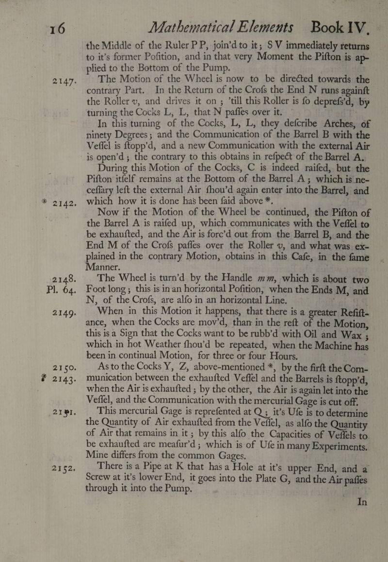 the Middle of the Ruler P P, join’d to it; S V immediately returns to it’s former Pofition, and in that very Moment the Pifton is ap¬ plied to the Bottom of the Pump. 2147. The Motion of the Wheel is now to be directed towards the contrary Part. In the Return of the Crofs the End N runs againft the Roller v, and drives it on ; ’till this Roller is fo deprefs’d, by turning the Cocks L, L, that N paffes over it. In this turning of the Cocks, L, L, they deferibe Arches, of ninety Degrees; and the Communication of the Barrel B with the Veffel is flopp’d, and a new Communication with the external Air is open’d; the contrary to this obtains in refped: of the Barrel A. During this Motion of the Cocks, C is indeed raifed, but the Pifton itfelf remains at the Bottom of the Barrel A; which is ne- ceffary left the external Air fhou’d again enter into the Barrel, and * 2142. which how it is done has been faid above*. Now if the Motion of the Wheel be continued, the Pifton of the Barrel A is raifed up, which communicates with the Veffel to be exhaufted, and the Air is forc’d out from the Barrel B, and the End M of the Crofs paffes over the Roller v, and what was ex¬ plained in the contrary Motion, obtains in this Cafe, in the fame Manner. 2148. The Wheel is turn’d by the Handle mm, which is about two PI. 64. Foot long; this is in an horizontal Pofition, when the Ends M, and N, of the Crofs, are alfo in an horizontal Line. 2149. When in this Motion it happens, that there is a greater Refin¬ ance, when the Cocks are mov’d, than in the reft of the Motion this is a Sign that the Cocks want to be rubb’d with Oil and Wax * which in hot Weather fhou’d be repeated, when the Machine has been in continual Motion, for three or four Hours. 2150. As to the Cocks Y, Z, above-mentioned*, by the firft the Com- t 2143. munication between the exhaufted Veffel and the Barrels is flopp’d, when the Air is exhaufted 5 by the other, the Air is again let into the Veffel, and the Communication with the mercurial Gage is cut off. 2iyi. This mercurial Gage is reprefented at Q^ it’s Ufe is to determine the Quantity of Air exhaufted from the Veffel, as alfo the Quantity of Air that remains in it • by this alfo the Capacities of Veffels to be exhaufted are meafur’d; which is of Ufe in many Experiments. Mine differs from the common Gages. 2152. There is a Pipe at K that has a Hole at it’s upper End, and a Screw at it’s lower End, it goes into the Plate G, and the Air paffes through it into the Pump. In
