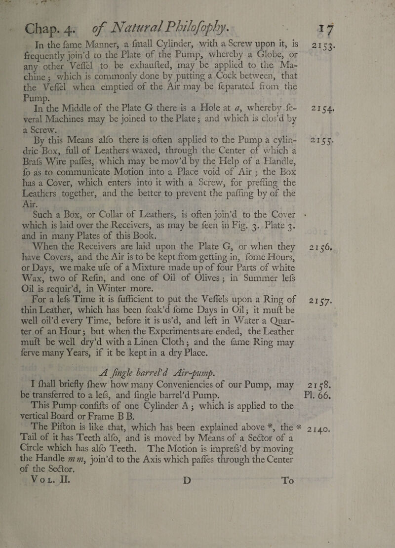 r-'* ' Chap. 4. In the fame Manner, a fmall Cylinder, with a Screw upon it, is frequently join’d to the Plate of the Pump, whereby a Globe, or any other Veffel to be exhaufted, may be applied to the Ma¬ chine ; which is commonly done by putting a Cock between, that the Veffel when emptied of the Air may be feparated from the Pump. In the Middle of the Plate G there is a Hole at a, whereby fe- veral Machines may be joined to the Plate; and which is clos’d by a Screw. By this Means alfo there is often applied to the Pump a cylin- dric Box, full of Leathers waxed, through the Center of which a Brafs Wire paffes, which may be mov’d by the Help of a Handle, fo as to communicate Motion into a Place void of Air 5 the Box has a Cover, which enters into it with a Screw, for preffing the Leathers together, and the better to prevent the paffing by of the Air. Such a Box, or Collar of Leathers, is often join’d to the Cover which is laid over the Receivers, as may be feen in Fig. 3. Plate 3. and in many Plates of this Book. When the Receivers are laid upon the Plate G, or when they have Covers, and the Air is to be kept from getting in, fome Hours, or Days, we make ufe of a Mixture made up of four Parts of white Wax, two of Refin, and one of Oil of Olives ; in Summer lefs Oil is requir’d, in Winter more. For a lefs Time it is fufficient to put the Veffels upon a Ring of thin Leather, which has been foak’d fome Days in Oil; it muff be well oil’d every Time, before it is us’d, and left in Water a Quar¬ ter of an Hour; but when the Experiments are ended, the Leather muff be well dry’d with a Linen Cloth; and the lame Ring may ferve many Years, if it be kept in a dry Place. 17 2153. 2I5 4’ 2I55* 2157- A fmgle barreled Air-pump. I lhall briefly fhew how many Conveniencies of our Pump, may 2158. be transferred to a lefs, and fingle barrel’d Pump. PI. 66. This Pump confifts of one Cylinder A ; which is applied to the vertical Board or Frame B B. The Pifton is like that, which has been explained above *, the * 2140. Tail of it has Teeth alfo, and is moved by Means of a Sedlor of a Circle which has alfo Teeth. The Motion is imprefs’d by moving the Handle m join’d to the Axis which paffes through the Center of the Sedlor.