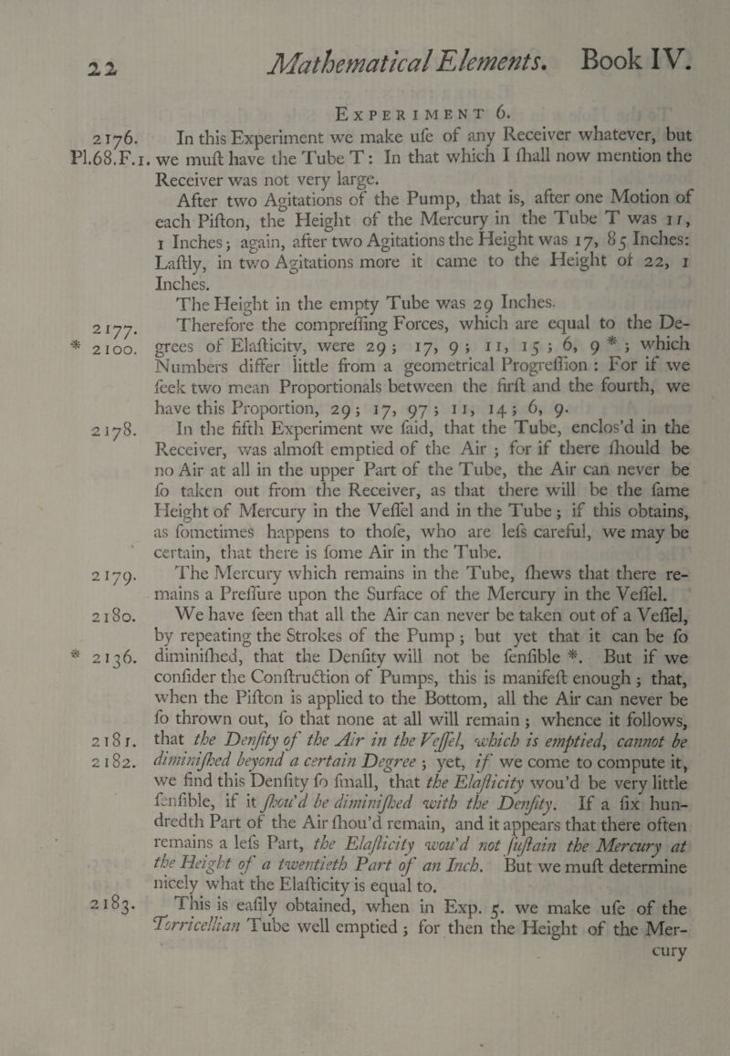22 Experiment 6. 2176. In this Experiment we make ufe of any Receiver whatever, but PI.68.F.1. we muft have the Tube T: In that which I fhall now mention the Receiver was not very large. After two Agitations of the Pump, that is, after one Motion of each Pifton, the Height of the Mercury in the Tube T was ir, i Inches; again, after two Agitations the Height was 17, 85 Inches: Laftly, in two Agitations more it came to the Height of 22, 1 Inches. The Height in the empty Tube was 29 Inches. Therefore the compreffing Forces, which are equal to the De¬ grees of Elafticity, were 29; 17, 9 ; 11, 15 ; 6, 9 * ; which Numbers differ little from a geometrical Progreffion : For if we feek tv/o mean Proportionals between the firft and the fourth, we have this Proportion, 29; 17, 97; 11, 14; 6, 9. In the fifth Experiment we laid, that the Tube, enclos’d in the Fveceiver, was almoft emptied of the Air • for if there fhould be no Air at all in the upper Part of the Tube, the Air can never be fo taken out from the Receiver, as that there will be the fame Height of Mercury in the Veffel and in the Tube; if this obtains, as fomctimes happens to thofe, who are lefs careful, we may be certain, that there is fome Air in the Tube. 2179. The Mercury which remains in the Tube, fhews that there re¬ mains a Preffure upon the Surface of the Mercury in the Veffel. 2180. We have feen that all the Air can never be taken out of a Veffel, by repeating the Strokes of the Pump ; but yet that it can be fo * 2136. diminifhed, that the Denfity will not be fenlible *. But if we confider the Conftrudtion of Pumps, this is manifeft enough ; that, when the Pifton is applied to the Bottom, all the Air can never be fo thrown out, fo that none at all will remain ; whence it follows, 2181. that the Denfity oj the Air in the Veffel, which is emptied, cannot be 2182. diminifhed beyond a certain Degree ; yet, if we come to compute it, we find this Denfity fo fmall, that the Elafticity wou’d be very little fenlible, if it JhoiCd be diminifhed with the Denfity. If a fix hun¬ dredth Part of the Air ftiou’d remain, and it appears that there often remains a lefs Part, the Elafticity wou'd not fufiain the Mercury at the Height of a twentieth Fart of an Inch. But we muft determine nicely what the Elafticity is equal to. 2183. f his is eafily obtained, when in Exp. 5. we make ufe of the Torricellian lube well emptied ; for then the Height of the Mer¬ cury 2177. * 2100. 2178.