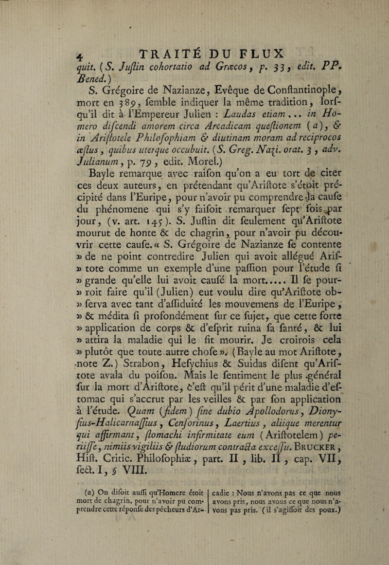 quit, ( S. Juflin cohortatio ad Grcecos, p. 33, edit. PP. Bened. ) S. Grégoire de Nazianze, Evêque de Confiantinople, mort en 385), femble indiquer la même tradition, lorf- qu’il dit à- l’Empereur Julien : Laudas edam ... in Ho- mero difcendi amorem circa Arcadicam queflionem (æ), & iîi Arijlotele Philofophiam & diuünam moram ad reciprocos æjlus, quibus uterque occubuit. (S. Greg. Na^i. orat. 3 , adv. Julianum, p. 7p , edit. Morel.) Bayle remarque avec raifon qu’on a eu tort de citer ces deux auteurs, en prétendant qu’Ariftote s’étoit pré¬ cipité dans l’Euripe, pour n’avoir pu comprendrecaufe du phénomène qui s’y faifoit .remarquer fept fois qpar jour, (v. art. 14J). S. Juftin dit feulement qü’Àriftote mourut de honte & de chagrin, pour n’avoir pu décou¬ vrir cette caufe. « S. Grégoire de Nazianze fe contente » de ne point contredire Julien qui avoit allégué Arif- x> tote comme un exemple d’une paffion pour l’étude il » grande qu’elle lui avoit caufé la mort.Il fè pour- » roit faire qu’il (Julien) eut voulu dire qu’Arifiote ob- » ferva avec tant d’affiduité les mouvemens de l’Euripe, » & médita fi profondément fur ce fujet, que cette forte » application de corps & d’efprit ruina fa fanté, & lui » attira la maladie qui le fît mourir. Je croirois cela » plutôt que toute autre chofe». (Bayle au mot Ariftote, «note Z.) Strabon, Hefychius & Suidas difent qu’Arif¬ tote avala du poifon. Mais le fentiment le plus .général fur la mort d’Ariftote, ë’eft qu’il périt d’une maladie d’ef tomac qui s’accrut par les veilles & par fon application à l’étude. Quam (jîdem ) fine dubio Apollodorus, Dïony- fius-HalicarnajJius , Cenforinus, Laerdus , aliique merentur qui affirmant, (lomachi infirmitate eum ( Ariftotelem ) pe:- riifje, nimiisvigiliis & (ludiorum contracta excepte. Brucker , Hift. Critic. Phiiofophiæ, part. II , lib. II , cap. VII, feû. I, § VIII. (a) On difbit aufli qu’Homere étoit mort de chagrin, pour n’avoir pu com¬ prendre cette réponfe des pêcheurs d’Ar¬ cadie : Nous n’avons pas ce que nous avons pris, nous avons ce que nous n’a¬ vons pas pris, (il s’agifloit des poux.)