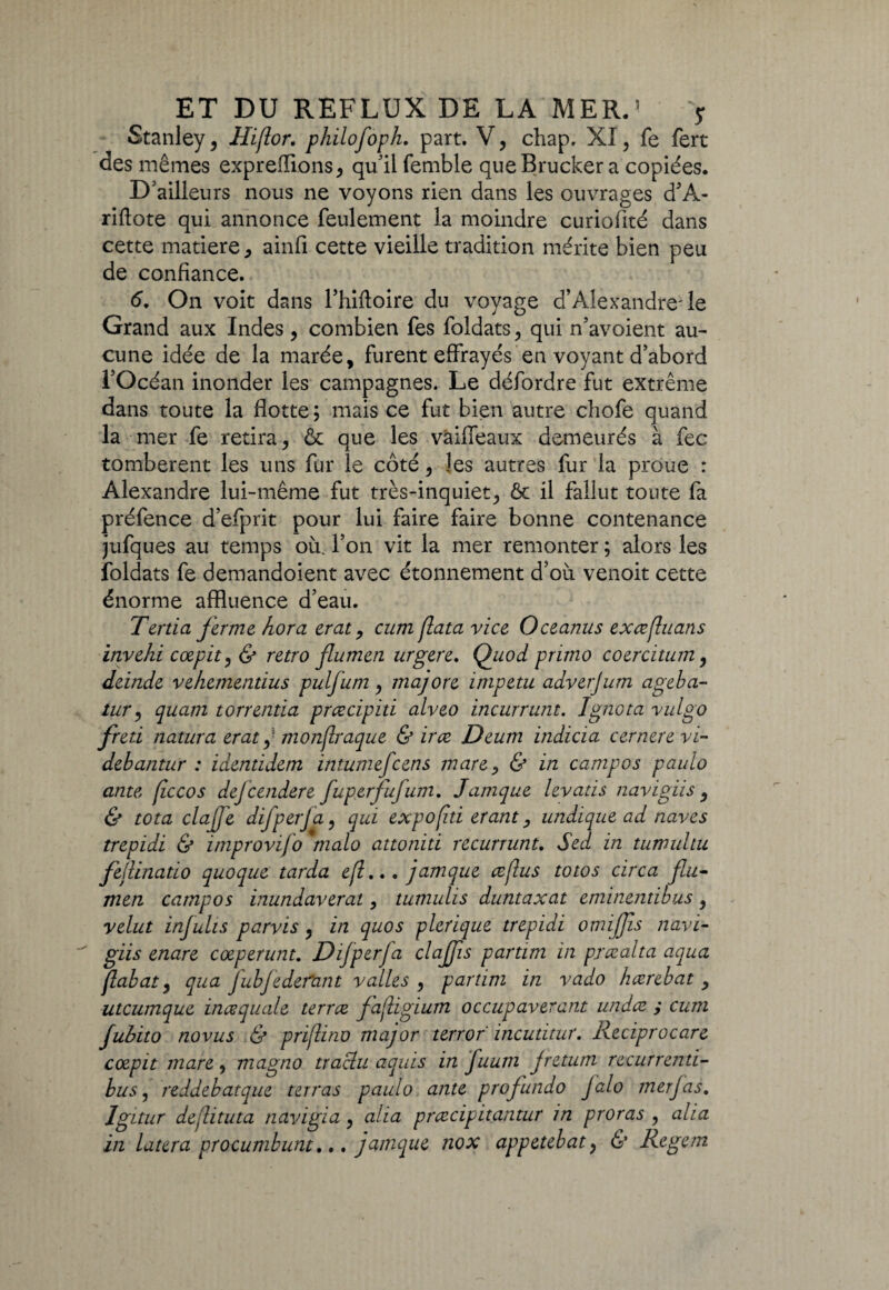 Stanley, Hijlor. philoJoph. part. V, chap. XI, fe fert des mêmes exprefïions, qu'il femble que Brucker a copiées. D ailleurs nous ne voyons rien dans les ouvrages d’A- riflote qui annonce feulement la moindre curiofité dans cette matière, ainfi cette vieille tradition mérite bien peu de confiance. 6. On voit dans l’hiftoire du voyage d’Alexandre'le Grand aux Indes, combien fes foldats, qui ffavoient au¬ cune idée de la marée, furent effrayés en voyant d’abord l’Océan inonder les campagnes. Le défordre fut extrême dans toute la flotte ; mais ce fut bien autre chofe quand la mer fe retira, & que les vâiffeaux demeurés à fec tombèrent les uns fur le côté, les autres fur la proue : Alexandre lui-même fut très-inquiet, & il fallut toute fa préfence d’efprit pour lui faire faire bonne contenance jufques au temps où. l’on vit la mer remonter ; alors les foldats fe demandoient avec étonnement d’où venoit cette énorme affluence d’eau. Ténia Jerme hora erat, cum (lata vice Oceanus exœfluans invehi coepit, & rétro (lumen urgere. Quod primo coercitum, deinde vehementius puljum, majore inipetu adverjum ageba- tur, quam torrentia prcecipiti alveo incurrunt. Igneta vulgo freti natura erat ,- monjlraque & irce Deum indicia cernerevi- debantur : identidetn intumefeens mare, & in campos paulo ante ficcos dejeendere fuperfujum. Jamque levatis navigiis , & tota clajje difperja, qui expofhi étant, undique ad naves trepidi & improvifo modo attoniti recurrunt. Sed in tumuhu fejlinatio quoque tarda efl... jamque czjlus totos circa (lu¬ men campos inundaverat, tumulis duntaxat eminentibus, relut infulis parvis, in quos plerique trepidi omijjis navi¬ giis enare cœperunt. Difperfa clajjis partim in prœalta aqua flabat, qua fubJe défaut v ailes , partim in vado hcerebat , utcumque inœquale terra fafligium occupavérant undæ. ; cum jubito novus & prijlino major terror incutitur. Reciprocare coepit mare, magno traclu aquis in fuum jretum recurrenti- bus j reddebatque terras paulo ante profundo Jalo tnerjas. Igitur dejlituta navigia, alla prezeipitantur in proras , alia in latera procumbunt... jamque nox appetebaty & Regem