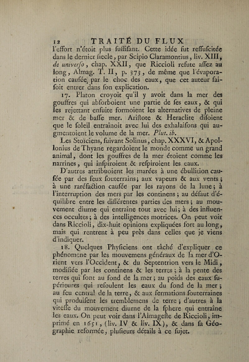 l’effort n'étoit plus fuffifant. Cette idée fut reffufcitée dans le dernier fiecle, par Scipio Claramontius, liv. XIII, de univerfo, chap. XXII, que Riccioli réfuté allez au long > Almag. T. II, p. 373, de même que l'évapora¬ tion cauféei par le choc des eaux, que cet auteur fai- foit entrer dans fon explication. 17. Platon croyoit qu’il y avoit dans la mer des gouffres qui abforboient une partie de fes eaux, & qui les rejettant enfuite formoient les alternatives de pleine mer & de baffe mer. Ariffote ôc Heraclite difoient que le foleil entraînoit avec lui des exhalaifons qui au- gmentoient le volume de la mer. Plut. ib. Les Stoïciens, fuivant Solinus, chap. XXXVI, & Apol¬ lonius deThyane regardoient le monde comme un grand animal, dont les gouffres de la mer étoient comme les narrines, qui infpiroient 6c refpiroient les eaux. D autres attribuaient le§ marées à une ébullition eau- fée par des feux fouterrains; aux vapeurs & aux vents; à une raréfaction caufée par les rayons de la lune ; à l’interruption des mers par les continens ; au défaut d’é¬ quilibre entre les différentes parties des mers ; au mou¬ vement diurne qui entraîne tout avec lui; à des influen¬ ces occultes ; à des intelligences motrices. On peut voir dans Riccioli, dix-huit opinions expliquées fort au long, mais qui rentrent à peu près dans celles que je viens d’indiquer. 18. Quelques Phyficiens ont tâché d’expliquer ce phénomène par les mouvemens généraux de la mer d’O- rient vers l’Occident, & du Septentrion vers le Midi, modifiée par les continens 6c les terres ; à la pente des terres qui font au fond de la mer ; au poids des eaux fu- périeures qui refoulent les eaux du fond de la mer ; au feu central de la terre, & aux fermations fouterraines qui produifent les tremblemens de terre ; d’autres à la vîteffe du mouvement diurne de la fphere qui entraîne les eaux. On peut voir dans i’Almagefte de Riccioli, im¬ primé en \6$ \ , (liv. IV 6c liv. IX), 6c dans fa Géo¬ graphie reformée, plufieurs détails à ce fujet.