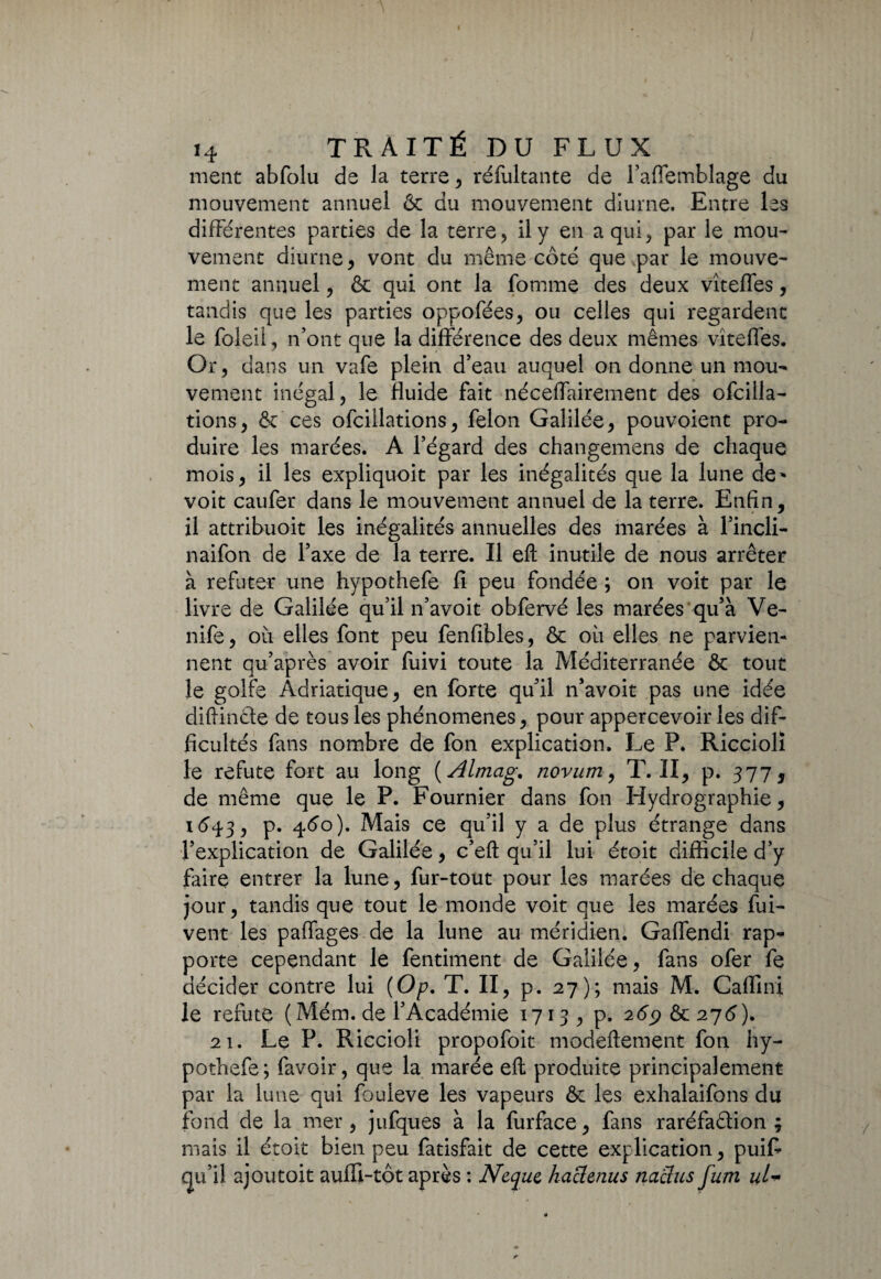 ment abfolu de la terre , réfultante de l’affemblage du mouvement annuel 6c du mouvement diurne. Entre les différentes parties de la terre, il y en a qui, par le mou¬ vement diurne, vont du même côté que .par le mouve¬ ment annuel, & qui ont la fomme des deux vîteffes, tandis que les parties oppofées, ou celles qui regardent le foleii, n’ont que la différence des deux mêmes vîteffes. Or, dans un vafe plein d’eau auquel on donne un mou¬ vement inégal, le fluide fait néceffairement des ofcilla- tions, 6c ces ofciilations, félon Galilée, pouvoient pro¬ duire les marées. A l’égard des changemens de chaque mois, il les expliquoit par les inégalités que la lune de* voit caufer dans le mouvement annuel de la terre. Enfin, il attribuoit les inégalités annuelles des marées à l’incli- naifon de l’axe de la terre. Il efl: inutile de nous arrêter à réfuter une hypothefe fi peu fondée ; on voit par le livre de Galilée qu’il n’avoit obfervé les marées qu’à Ve- nife, où elles font peu fenfibles, ôc où elles ne parvien¬ nent qu’après avoir fuivi toute la Méditerranée ôc tout le golfe Adriatique, en forte qu’il n’avoit pas une idée diftinéte de tous les phénomènes, pour appercevoir les dif¬ ficultés fans nombre de fon explication. Le P. Ricciolï le réfuté fort au long ( Almag. novum, T. II, p. 377, de même que le P. Fournier dans fon Hydrographie, 1643, p. 4<5o). Mais ce qu’il y a de plus étrange dans l’explication de Galilée, c’eft qu’il lui étoit difficile d’y faire entrer la lune, fur-tout pour les marées de chaque jour, tandis que tout le monde voit que les marées fui- vent les paffages.de la lune au méridien. Gaffendi rap¬ porte cependant le fentiment de Galilée, fans ofer fe décider contre lui (Op. T. II, p. 27); mais M. Caflini le réfuté (Mém. de l’Académie 1713, p. 269 6c 276). 21. Le P. Riccioli propofoit modeftement fon hy¬ pothefe ; favoir, que la marée eft produite principalement par la lune qui fouleve les vapeurs ôc les exhalaifons du fond de la mer, jufques à la furface, fans raréfaâion ; mais il étoit bien peu fatisfait de cette explication, puiff qu’il ajoutoit aufïi-tôt après : Nequc haclenus naclus fum uU