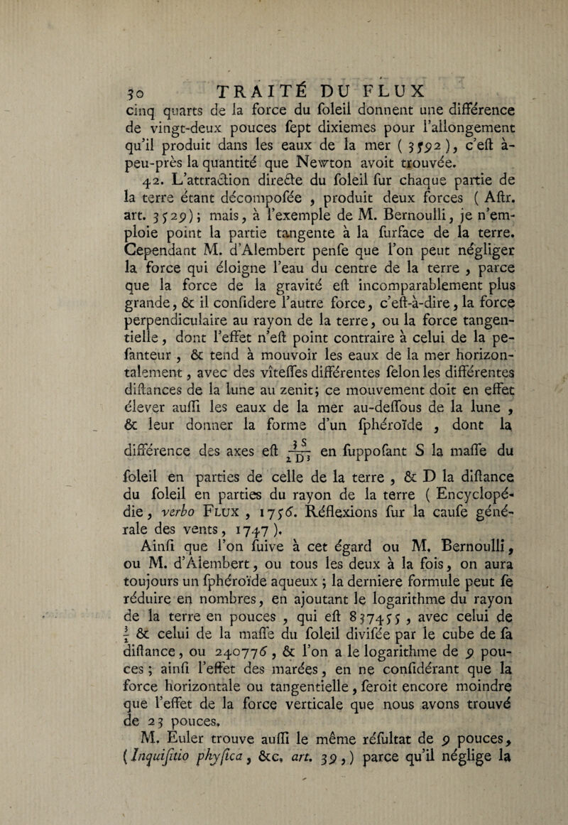 cinq quarts de Ja force du foleil donnent une différence de vingt-deux pouces fept dixièmes pour l’allongement qu’il produit dans les eaux de la mer ( 3792 ), c’efi à- peu-près la quantité que Newton avoit trouvée. 42. L’attraction direéte du foleil fur chaque partie de la terre étant décompofée , produit deux forces ( Aftr. art. 3 j29); mais, à l’exemple de M. Bernoulli, je n’em¬ ploie point la partie tangente à la furface de la terre. Cependant M. d’Alembert penfe que l’on peut négliger la force qui éloigne l’eau du centre de la terre , parce que la force de la gravité eft incomparablement plus grande, Ôc il confidere l’autre force, c’eft-à-dire, la force perpendiculaire au rayon de la terre, ou la force tangen- tielle, dont l’effet n’eft point contraire à celui de la pe- fanteur , ôc tend à mouvoir les eaux de la mer horizon¬ talement , avec des vîteffes différentes félon les différentes diftances de la lune au zenit; ce mouvement doit en effet élever aufii les eaux de la mer au-deffous de la lune , & leur donner la forme d’un fphéroïde , dont la différence des axes eft en fuppofant S la maffe du foleil en parties de celle de la terre , & D la diflance du foleil en parties du rayon de la terre ( Encyclopé¬ die, vcrbo Flux , 17J6. Réflexions fur la caufe géné¬ rale des vents, 1747). Ainfi que l’on fuive à cet égard ou M, Bernoulli, ou M. d’Aiembert, ou tous les deux à la fois, on aura toujours un fphéroïde aqueux ; la derniere formule peut fe réduire en nombres, en ajoutant le logarithme du rayon de la terre en pouces , qui eft 8^7435 , avec celui de \ & celui de la mafîe du foleil divifée par le cube de fa diflance, ou 240775, & l’on a le logarithme de 9 pou¬ ces ; ainfi l’effet des marées, en nç confidérant que la force horizontale ou tangentielle , feroit encore moindre que l’effet de la force verticale que nous avons trouvé de 23 pouces. M. Euler trouve aufli le même réfultat de 9 poucesy (Inyuijitio phyftca, ôte, art. 39,) parce qu’il néglige la