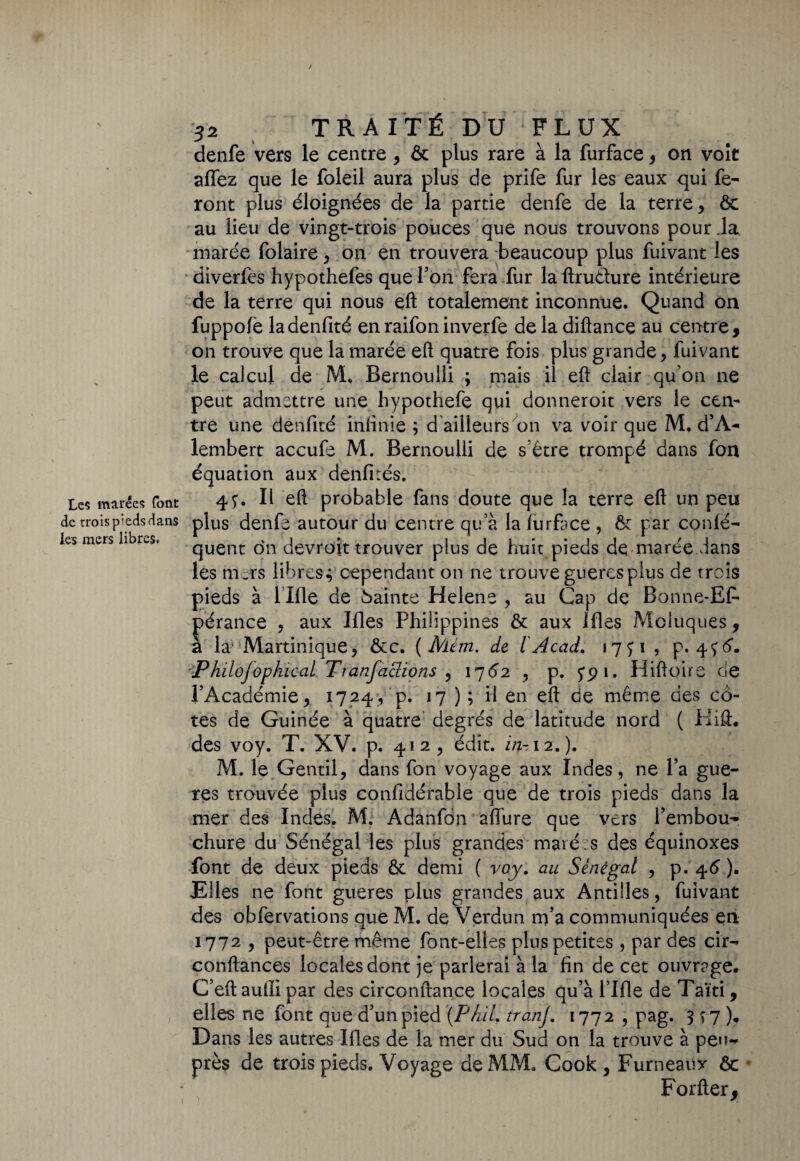 / Les marées font de trois pieds dans les mers libres. 32 TRAITÉ DU FLUX denfe vers le centre , & plus rare à la furface, on voit affez que le foleil aura plus de prife fur les eaux qui fe¬ ront plus éloignées de la partie denfe de la terre, ôc au lieu de vingt-trois pouces que nous trouvons pour .la marée folaire, on en trouvera beaucoup plus fuivant les diverfes hypothefes que bon fera fur la ftru&ure intérieure de la terre qui nous eft totalement inconnue. Quand on fuppofe ladenfité enraifoninverfe de la diftance au centre, on trouve que la marée eft quatre fois plus grande, fuivant le calcul de M, Bernoulli ; mais il eft clair qu’on ne peut admettre une hypothefe qui donneroit vers le cen¬ tre une denfité infinie ; d ailleurs on va voir que M. d’A- lembert accufe M. Bernoulli de s’être trompé dans fon équation aux denfités. 47. Il eft probable fans doute que la terre eft un peu plus denfe autour du centre qu a la furface , & par conlé- quent on devront trouver plus de huit pieds de marée dans les mers libres4 cependant on ne trouve guercs plus de trois pieds à l llle de Sainte Helene , au Cap de Bonne- Ef- pérance , aux Ifles Philippines & aux Ifles Moluques, à la Martinique, Ôcc. (Mém, de l Acad. 1771 , p. 476', '-'P hilofophioal. Ttanfactions , 1762 , p. 791. Hiftoire de l’Académie, 1724, p. 17 ) ; il en eft de même des co¬ tes de Guinée à quatre degrés de latitude nord ( Plift. des voy. T. XV. p. 412, édit, in-12.). M. le Gentil, dans fon voyage aux Indes, ne l’a gue- res trouvée plus confidérable que de trois pieds dans la mer des Indes. M. Adanfon affine que vers l’embou¬ chure du Sénégal les plus grandes maié s des équinoxes font de deux pieds ôt demi ( voy. au Sénégal , p. 46’ ). Elles ne font gueres plus grandes aux Antilles, fuivant des obfervations que M. de Verdun m’a communiquées en 1772 , peut-être même font-elles plus petites , par des cir- conftances locales dont je parlerai à la fin de cet ouvrage. C’eft aufti par des circonftance locales qu’à l lfle de Taïti, elles ne font que d’un pied (Phil. tranj. 1772, pag. 377). Dans les autres Ifles de la mer du Sud on la trouve à peu- près de trois pieds. Voyage de MM. Cook , Furneaux ôc * Forfter,