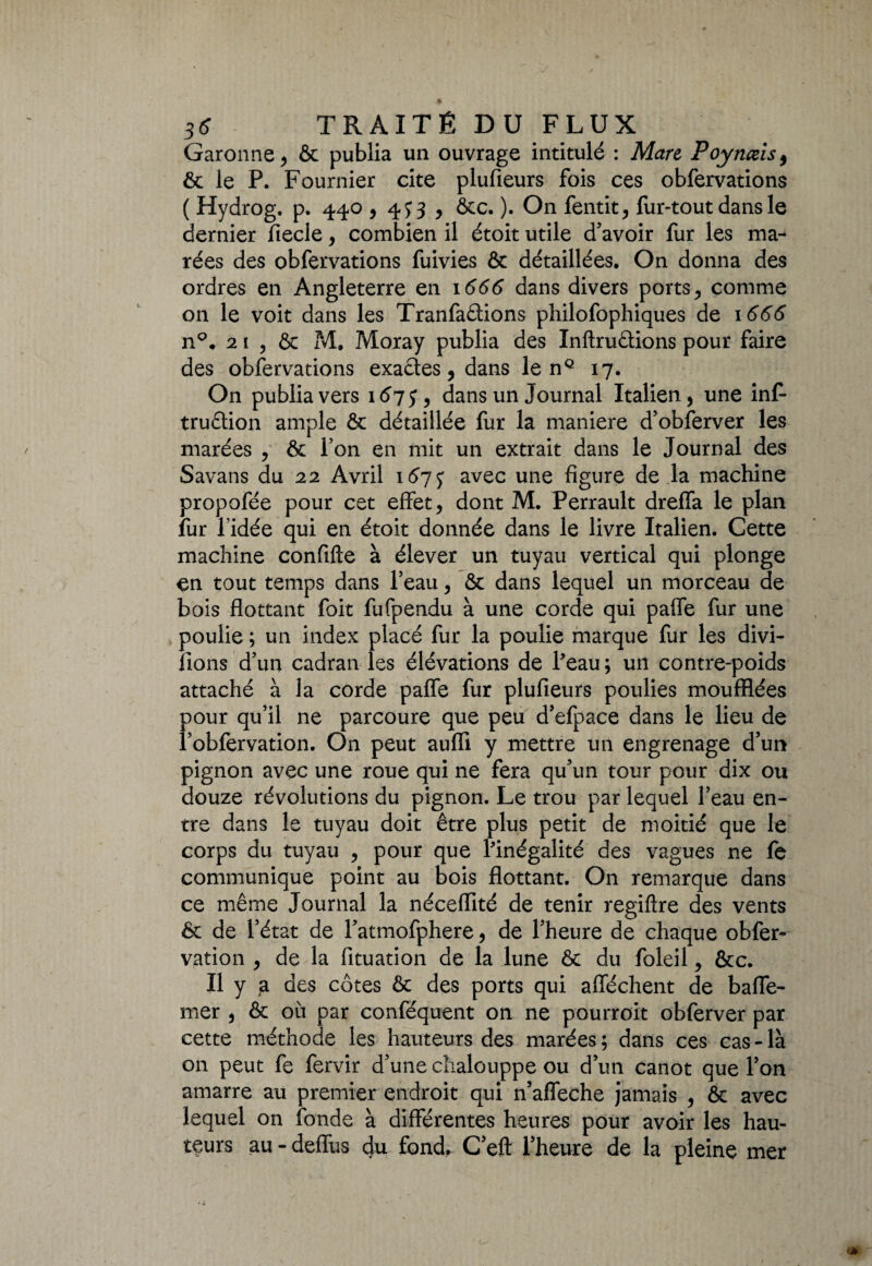 Garonne , & publia un ouvrage intitulé : Mare Poynæis9 ôc le P. Fournier cite plufieurs fois ces obfervations ( Hydrog. p. 440,4^3 , ôcc. ). On fentit, fur-tout dans le dernier fiecle, combien il étoit utile d’avoir fur les ma¬ rées des obfervations fuivies ôc détaillées. On donna des ordres en Angleterre en 1666 dans divers ports , comme on le voit dans les Tranfaâions philofophiques de 1666 n°. 21 , & M. Moray publia des Inftruôtions pour faire des obfervations exaêtes, dans le nQ 17. On publia vers 16 j 5, dans un Journal Italien, une inf- tru&ion ample & détaillée fur la maniéré d’obferver les marées , ôc l’on en mit un extrait dans le Journal des Savans du 22 Avril 167^ avec une figure de la machine propofée pour cet effet, dont M. Perrault dreffa le plan fur l’idée qui en étoit donnée dans le livre Italien. Cette machine confifte à élever un tuyau vertical qui plonge en tout temps dans l’eau, ôc dans lequel un morceau de bois flottant foit fufpendu à une corde qui palfe fur une poulie ; un index placé fur la poulie marque fur les divi- îlons d’un cadran les élévations de Peau; un contre-poids attaché à la corde paffe fur plufieurs poulies moufflées pour qu’il ne parcoure que peu d’efpace dans le lieu de Pobfervation. On peut aufli y mettre un engrenage d’un pignon avec une roue qui ne fera qu’un tour pour dix ou douze révolutions du pignon. Le trou par lequel l’eau en¬ tre dans le tuyau doit être plus petit de moitié que le corps du tuyau , pour que Pinégalité des vagues ne le communique point au bois flottant. On remarque dans ce même Journal la néceflité de tenir regiftre des vents 6c de l’état de l’atmofphere, de l’heure de chaque obfer- vation , de la fituation de la lune 6c du foleil, &c. Il y a des côtes ôc des ports qui allèchent de baffe- mer , ôc où par conféquent on ne pourroit obferver par cette méthode les hauteurs des marées; dans ces cas-là on peut fe fervir d’une cîialouppe ou d’un canot que l’on amarre au premier endroit qui n’affeche jamais , ôc avec lequel on fonde à différentes heures pour avoir les hau¬ teurs au - deffus du fond, C’eft l’heure de la pleine mer