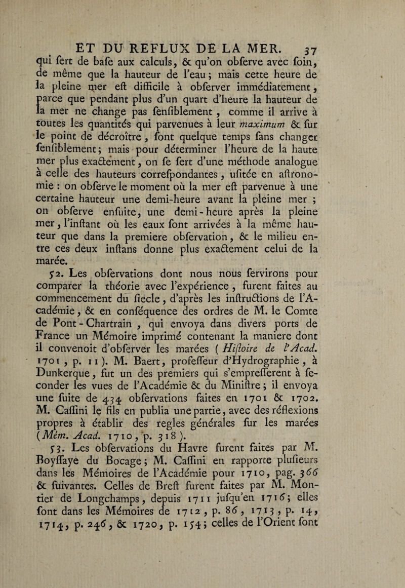 qui fert de bafe aux calculs, & qu’on obferve avec foin, de même que la hauteur de l’eau ; mais cette heure de la pleine rper eft difficile à obferver immédiatement, f>arce que pendant plus d’un quart d’heure la hauteur de a mer ne change pas fenfiblement , comme il arrive à toutes les quantités qui parvenues à leur maximum & fur le point de décroître, font quelque temps fans changer fenfiblement; mais pour déterminer l’heure de la haute mer plus exa&ément, on fe fert d’une méthode analogue à celle des hauteurs correfpondantes, ufitée en aftrono- mie : on obferve le moment où la mer eft parvenue à une certaine hauteur une demi-heure avant la pleine mer ; on obferve enfuite, une demi-heure après la pleine mer, l’inftant où les eaux font arrivées à la même hau¬ teur que dans la première obfervation, & le milieu en¬ tre ces deux inftans donne plus exactement celui de la marée. : y2. Les obfervations dont nous nous fervirons pour comparer la théorie avec l’expérience , furent faites au commencement du fiecle, d’après les inftruCtions de l’A¬ cadémie , & en conféquence des ordres de M. le Comte de Pont - Chartrain , qui envoya dans divers ports de France un Mémoire imprimé contenant la maniéré dont il convenoit d’obferver les marées ( Hifloire de l’Acad. 1701 , p. 11 ). M. Baert, profefleur d'Hydrographie , à Dunkerque, fut un des premiers qui s’empreflerent à fé¬ conder les vues de l’Académie & du Miniftre ; il envoya une fuite de 434 obfervations faites en 1701 & 1702. M. Caffini le fils en publia une partie, avec des réflexions propres à établir des réglés générales fur les marées ( Mém. Acad. 1710, p. 318). y 3. Les obfervations du Havre furent faites par M. Boyflaye du Bocage ; M. Caffini en rapporte plufieurs dans les Mémoires de l’Académie pour 1710, pag. 3 66 & fuivantes. Celles de Breft furent faites par M. M011- tier de Longchamps, depuis 1711 jufqu’en 1715 ; elles font dans les Mémoires de 1712 , p. 85, 1713 , p. 14, 1714, p. 245, & 1720, p. 154; celles de l’Orient font