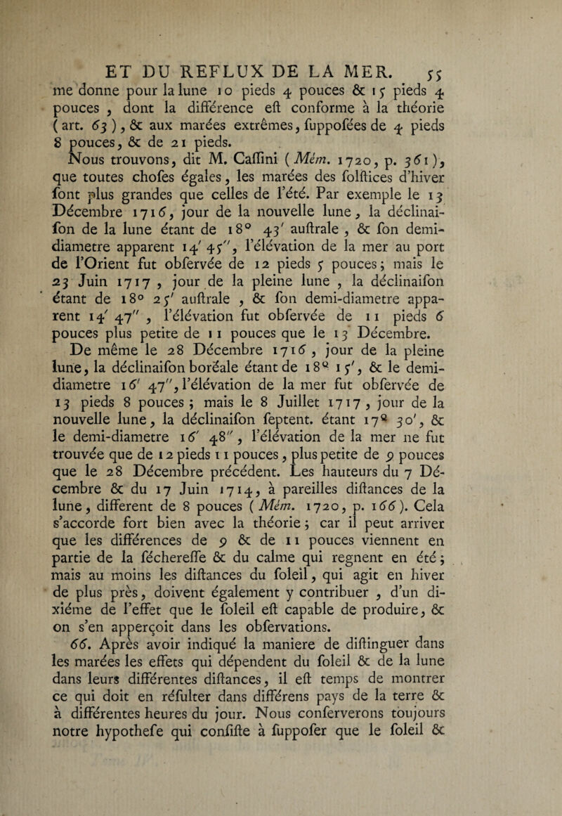 me donne pour la lune 1 o pieds 4 pouces & 1 y pieds 4 pouces , dont la différence eft conforme à la théorie (art. 63 ) , ôc aux marées extrêmes, fuppofées de 4 pieds 8 pouces , & de 21 pieds. Nous trouvons, dit M. Caflini (Mém. 1720, p. 361), que toutes chofes égales, les marées des folftices d’hiver font plus grandes que celles de l’été. Par exemple le 13 Décembre 1716, jour de la nouvelle lune, la déclinai- fon de la lune étant de 180 43' auftrale , ôc fon demi- diamètre apparent 14' 4 y, l’élévation de la mer au port de l’Orient fut obfervée de 12 pieds y pouces; mais le 23 Juin 1717 , jour de la pleine lune , la déclinaifon étant de 180 23' auftrale , ôc fon demi-diametre appa¬ rent 14 47 , l’élévation fut obfervée de 11 pieds 6 pouces plus petite de 11 pouces que le 13 Décembre. De même le 28 Décembre 1716 , jour de la pleine lune, la déclinaifon boréale étant de i8Q iy', ôc le demi- diametre 16' 47, l’élévation de la mer fut obfervée de 13 pieds 8 pouces ; mais le 8 Juillet 1717 , jour de la nouvelle lune, la déclinaifon feptent. étant 17e 30', ôc le demi-diametre 16' 48% l’élévation de la mer 11e fut trouvée que de 12 pieds 11 pouces, plus petite de p pouces que le 28 Décembre précédent. Les hauteurs du 7 Dé¬ cembre ôc du 17 Juin J 714 > à pareilles diftances de la lune, different de 8 pouces ( Mém. 1720, p. 166). Cela s’accorde fort bien avec la théorie ; car il peut arriver que les différences de p ôc de 11 pouces viennent en partie de la féchereffe ôc du calme qui régnent en été ; mais au moins les diftances du foleil, qui agit en hiver de plus près, doivent également y contribuer , d’un di¬ xiéme de l’effet que le foleil eft capable de produire, ôc on s’en apperçoit dans les obfervations. 66. Après avoir indiqué la maniéré de diftinguer dans les marées les effets qui dépendent du foleil ôc de la lune dans leurs différentes diftances, il eft temps de montrer ce qui doit en réfulter dans différens pays de la terre ôc à différentes heures du jour. Nous conferverons toujours notre hypothefe qui confifte à fuppofer que le foleil ôc