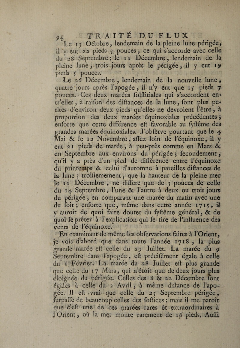 Le 13 Odobie, lendemain de la pleine lun-e périgée, il y eue 22 pieds 3 pouces, ce qui s’accorde avec celle du 28 Septembre ; le 11 Décembre, lendemain de la pleine lune, trois jours après le périgée, il y eut 19 pieds y pouces. Le 26 Décembre, lendemain de la nouvelle lune, quatre jours après l’apogée, il n’y eut que ly pieds 7 pouces. Ces deux marées folftitiales qui s’accordent en* tr’elles, à raifon des diftances de la lune , font plus pe¬ tites d’environ deux pieds qu’elles ne devroient l’être, à proportion des deux marées équinoxiales précédentes ; enforte que cette différence eft favorable au fyftême des grandes marées équinoxiales. J’obferve pourtant que le 4 Mai & le 12 Novembre, affez loin de l’équinoxe, il y eut 2 1 pieds de marée, à peu-près comme en Mars 6c en Septembre aux environs du périgée ; fecondement, qu’il y a près d’un pied de différence entre l’équinoxe du printemps & celui d’automne à pareilles diftances de la lune ; troifiemement, que la hauteur de la pleine mer le 11 Décembre , ne différé que de 3 pouces de celle du 14 Septembre, l’une & l’autre à deux ou trois jours du périgée, en comparant une marée du matin avec une du foir ; enforte que, même dans cette année 1713, il y auroit de quoi faire douter du fyftême général, ôc de quoi fe prêter à l’explication qui fe tire de ^influence des vents de l’équinoxe. En examinant de même les obfervations faites à l’Orient, je vois d’abord que dans toute l’année 1718 , la plus grande marée eft celle du 29 Juillet. La marée du 9 Septembre dans l’apogée, eft précifément égale à celle du 1 Février. La marée du 28 Juillet eft plus grande que celle du 17 Mars, qui n’étoit que de deux jours plus éloignée du périgée. Celles des 8 ôc 22 Décembre font égales à celle du 2 Avril, à même diftance de l’apo¬ gée. 11 eft 'Vrai que celle du 23 Septembre périgée, furpaffe de beaucoup celles des foftices ; mais il me paroît que c’eft une de ces marées rares & extraordinaires à