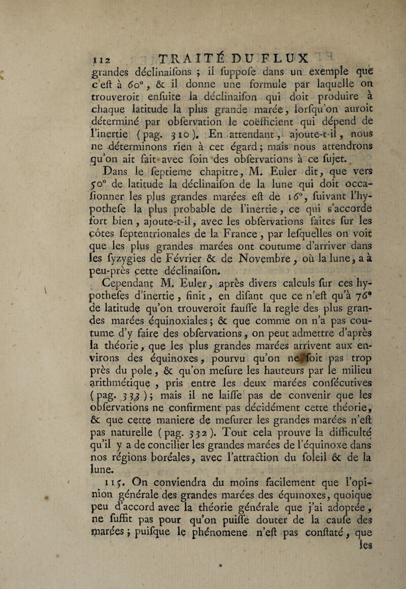 grandes déclinaifons ; il fuppofe dans un exemple que c eft à 6o°, & il donne une formule par laquelle on trouveroit enfuite la déciinaifon qui doit produire a chaque latitude la plus grande marée , lorfqu’on auroit déterminé par obfervation le coefficient qui dépend de l’inertie ( pag. 310). En attendant, ajoute-t-il, nous ne déterminons rien à cet égard; mais nous attendions qu’on ait fait avec foin des obfervations à ce fujet. Dans le feptieme chapitre, M. Euler dit, que vers 50° de latitude la déciinaifon de la lune qui doit occa- llonner les plus grandes marées eft de i<5°, fuivant l’hy- pothefe la plus probable de l’inertie, ce qui s’accorde fort bien, ajoute-t-il, avec les obfervations faites fur les çôtes feptentrionales de la France, par lefquelles on voit que les plus grandes marées ont coutume d’arriver dans les fyzygies de Février & de Novembre , où la lune, a à peu-près cette déciinaifon. Cependant M, Euler, après divers calculs fur ces hy- pothefes d’inertie , finit, en difant que ce n’eft qu’à 76® de latitude qu’on trouveroit fauffe la réglé des plus gran¬ des marées équinoxiales ; & que comme on n’a pas cou¬ tume d’y faire des obfervations, on peut admettre d’après la théorie, que les plus grandes marées arrivent aux en¬ virons des équinoxes, pourvu qu’on nerfoit pas trop près du pôle, & qu’on mefure les hauteurs par le milieu arithmétique , pris entre les deux marées confécutives ( Pag* 3 3$ ) ; niais il ne laifie pas de convenir que les obfervations ne confirment pas décidément cette théorie, & que cette maniéré de mefurer les grandes marées n’eft pas naturelle (pag. 332). Tout cela prouve la difficulté qu’il y a de concilier les grandes marées de l’équinoxe dans nos régions boréales, avec l’attraélion du foîeil & de la lune. ' 115*. On conviendra du moins facilement que l’opi¬ nion générale des grandes marées des équinoxes, quoique peu d’accord avec la théorie générale que j’ai adoptée , ne fuffit pas pour qu’on puiffe douter de la caufe des tarées ; puifque lç phénomène n’eft pas conftaté, que