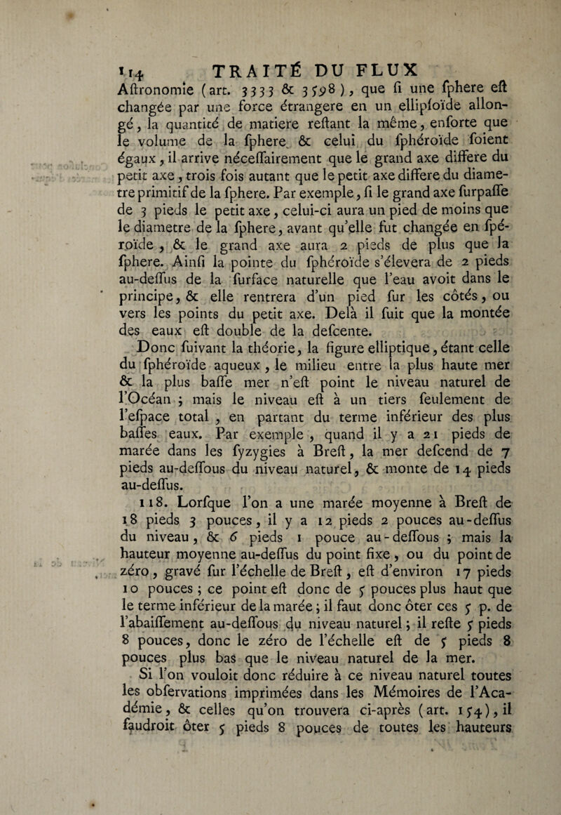 Aftronomîe (art. 3333 ôc que fi une fphere eft changée par une force étrangère en un elliploïde allon¬ gé , la quantité de matière reliant la même, enforte que le volume de la fphere^ & celui du lphéroïde foient égaux, il arrive néceffairement que le grand axe différé du petit axe, trois fois autant que le petit axe différé du diamè¬ tre primitif de la fphere. Par exemple, fi le grand axe furpafle de 3 pieds le petit axe , celui-ci aura un pied de moins que le diamètre de la fphere, avant qu’elle fut changée en fpé- r.oï'de , & le grand axe aura 2 pieds de plus que la fphere. Ainfi la pointe du fphéroïde s’élèvera de 2 pieds au-deflus de la furface naturelle que l’eau avoit dans le principe, & elle rentrera d’un pied fur les côtés, ou vers les points du petit axe. Delà il fuit que la montée des eaux eft double de la defcente. Donc fuivant la théorie, la figure elliptique, étant celle du fphéroïde aqueux , le milieu entre la plus haute mer & la plus baffe mer n’eft point le niveau naturel de l’Océan ; mais le niveau eft à un tiers feulement de l’efpace total , en partant du terme inférieur des plus baffes eaux. Par exemple , quand il y a 21 pieds de marée dans les fyzygies à Breft, la mer defcend de 7 pieds au-deffous du niveau naturel, & monte de 1^ pieds au-deflus. 118. Lorfque l’on a une marée moyenne à Breft de 18 pieds 3 pouces, il y a 12 pieds 2 pouces au-deffus du niveau, ôc 6 pieds 1 pouce au-deffous ; mais la hauteur moyenne au-deflus du point fixe , ou du point de zéro , gravé fur l’échelle de Breft , eft d’environ 17 pieds 10 pouces ; ce point eft donc de y pouces plus haut que le terme inférieur de la marée ; il faut donc ôter ces y p. de Tabaiffement au-deffous du niveau naturel ; il refte y pieds 8 pouces, donc le zéro de l’échelle eft de y pieds 8 pouces plus bas que le niveau naturel de la mer. Si l’on vouloit donc réduire à ce niveau naturel toutes les obfervations imprimées dans les Mémoires de l’Aca¬ démie, ôc celles qu’on trouvera ci-après (art. 1 y^), il faudroit ôter y pieds 8 pouces de toutes les hauteurs