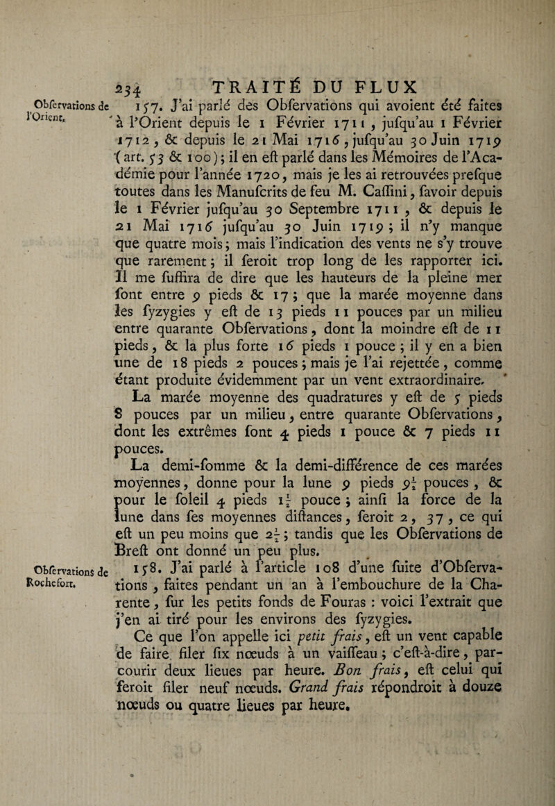 l'Orient, Obfervations de Roche fort. 254 TRAITÉ DU FLUX à l'Orient depuis le 1 Février 1711 , jufqu’au 1 Février 1712 depuis le 21 Mai 1716 ? jufqu’au 30 Juin 1719 '( art, 33 & 100 ) ; il en eft parlé dans les Mémoires de l’Aca¬ démie pour l’année 1720, mais je les ai retrouvées prefquô toutes dans les Manufcrits de feu M. Caflini, favoir depuis le 1 Février jufqu’au 30 Septembre 1711 , & depuis le 21 Mai 1716’ jufqu’au 30 Juin 1719; il n'y manque que quatre mois ; mais l’indication des vents ne s’y trouve que rarement ; il feroit trop long de les rapporter ici. Il me fuffira de dire que les hauteurs de la pleine mer font entre 9 pieds & 17; que la marée moyenne dans les fyzygies y eft de 13 pieds 11 pouces par un milieu entre quarante Obfervations, dont la moindre eft de 11 pieds, & la plus forte 16 pieds 1 pouce ; il y en a bien une de 18 pieds 2 pouces ; mais je l’ai rejettée, comme étant produite évidemment par un vent extraordinaire, La marée moyenne des quadratures y eft de 5 pieds 8 pouces par un milieu y entre quarante Obfervations y dont les extrêmes font 4 pieds 1 pouce ôc 7 pieds 11 pouces. La demi-fomme & la demi-différence de ces marées moyennes, donne pour la lune 9 pieds 97 pouces , & pour le foleil 4 pieds pouce ; ainfi la force de la lune dans fes moyennes diftances^ feroit 2, 37, ce qui eft un peu moins que 21- ; tandis que les Obfervations de Breft ont donné un peu plus. 138. J’ai parlé à l’article 108 d’une fuite d’Obferva- tions y faites pendant un an à l’embouchure de la Cha¬ rente y fur les petits fonds de Fouras : voici l’extrait que j’en ai tiré pour les environs des fyzygies. Ce que l’on appelle ici petit frais, eft un vent capable de faire filer fix nœuds à un vaiffeau ; c’eft-à-dire, par¬ courir deux lieues par heure. Bon frais 9 eft celui qui feroit filer neuf nœuds. Grand frais répondroit à douze nœuds ou quatre lieues par heure.