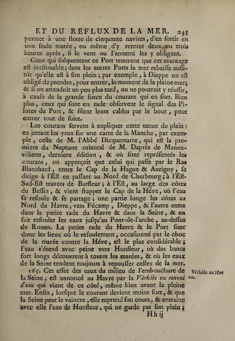 permet à une flotte de cinquante navires, d’en fortir en une feule marée, ou même d’y rentrer deux ou trois heures après, fi le vent ou l'ennemi les y obligent. Ceux qui fréquentent ce Port trouvent que cet avantage eft ineftimable ; dans les autres Ports la mer rebaiffe aufli- tôt qu’elle eft à fon plein ; par exemple , à Dieppe on eft obligé de prendre, pour entrer, le moment de la pleine mer; & fl on attendoit un peu plus tard, on ne pourroic y réuflir, à caufe de la grande force du courant qui en fort. Bien plus, ceux qui font en rade obfervent le fignal des Pi¬ lotes du Port, & filent leurs cables par le bout, pour entrer tout de fuite. Les courans fervent à expliquer cette tenue du plein : en jettant les yeux fur une carte de la Manche , par exem¬ ple , celle de M. l’Abbé Dicquemarre, qui eft la pre~ miere du Neptune oriental de M. Daprès de Manne- villette, derniere édition , & où font repréfentés les courans, on apperçoit que celui qui paffe par le Ras Blanchard , entre le Cap de la Hague & Aurigny, fe dirige à l’Eft en paffant au Nord de Cherbourg ; à l’Eft- Sud-Eft travers de Barfleur ; à l’Eft, au large des côtes du Beffin, & vient frapper le Cap de la Héve, où l’eau fe refoule & fe partage ; une partie longe les côtes au Nord du Havre, vers Fécamp , Dieppe, & l’autre entre dans la petite rade du Havre & dans la Seine, & ea fait refouler les eaux jufqu’au Pont-de-l’arche, au-deffus de Rouen. La petite rade du Havre & le Port font donc les lieux où le refoulement, occafionné par le choc de la marée contre la Héve, eft le plus confidérable ; l’eau s’étend avec peine vers Honfleur, où des bancs fort longs découvrent à toutes les marées, & où les eaux de la Seine tendent toujours à repouffer celles de la mer. \6<y. Cet effet des eaux du milieu de l’embouchure de Vérhôle au h*4 la Seine, eft annoncé au Havre par la Vérhôle ou renvoi vie. d'eau qui vient de ce côté, même bien avant la pleine mer. Enfin , lorfque le courant devient moins fort, & que la Seine peut le vaincre , elle reprend fon cours, & entraîne avec elle l’eau de Honfleur, qui ne garde pas fon plein ; Hhij ^ '