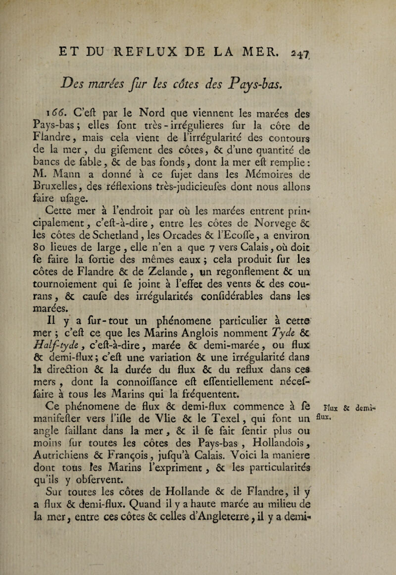 Des marées fur les côtes des Pays-bas. 166. C’eft par le Nord que viennent les marées des Pays -bas ; elles font très - irrégulières fur la côte de Flandre, mais cela vient de l’irrégularité des contours de la mer , du gifement des côtes, ôc d’une quantité de bancs de fable , ôc de bas fonds, dont la mer eft remplie : M. Mann a donné à ce fujet dans les Mémoires de Bruxelles, des réflexions très-judicieufes dont nous allons faire ufage. Cette mer à l’endroit par où les marées entrent prin¬ cipalement , c’eft-à-dire, entre les côtes de Norvège ôc les côtes de Schetland , les Orcades ôc l’Ecoffe, a environ 80 lieues de large , elle n’en a que 7 vers Calais, où doit fe faire la fortie des mêmes eaux ; cela produit fur les côtes de Flandre ôc de Zelande, un regonflement ôc un tournoiement qui fe joint à l’effet des vents ôc des cou- rans, ôc caufe des irrégularités confidérables dans les marées. Il y a fur-tout un phénomène particulier à cette mer ; c’eft ce que les Marins Anglois nomment Tyde ôc Half-tyde,, c’eft-à-dire, marée ôc demi-marée, ou flux ôc demi-flux ; c’eft une variation ôc une irrégularité dans îa direâion ôc la durée du flux ôc du reflux dans ces mers , dont la connoilfance eft eflentiellement nécef- faire à tous les Marins qui la fréquentent. Ce phénomène de flux ôc demi-flux commence à fe nux & demi- manifefter vers Fille de Vlie ôc le Texel, qui font un flux- angle faillant dans la mer, ôc il fe fait fentir plus ou moins fur toutes les côtes des Pays-bas , Hollandois, Autrichiens ôc François, jufqu’à Calais. Voici la maniéré dont tous îes Marins l’expriment, ôc les particularités qu’ils y obfervent. Sur toutes les côtes de Hollande ôc de Flandre, il y a flux ôc demi-flux. Quand il y a haute marée au milieu de la mer, entre ces côtes ôc celles d’Angleterre ; il y a demi-*