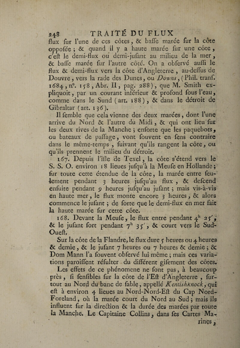 flux fur Tune de ces côtes , ôc baffe marée fur la côte oppofëe ; ôc quand il y a haute marée fur une côte , c’efl: le demi-flux ou demi-jufant au milieu de la mer , ôc baffe marée fur l’autre côté. On a obfervé auffi le flux ôc demi-flux vers la côte d’Angleterre , au-deffus de Douvre , vers la rade des Dunes, ou Downs, (Phil. tranf. 1684 , n°. 138, Abr. II, pag. 288 ), que M. Smith ex- pliquoit, par un courant inférieur ôc profond fous l’eau, comme dans le Sund (art. 188), ôc dans le détroit de Gibraltar (art. 136). Il femble que cela vienne des deux marées, dont Y une arrive du Nord ôc l’autre du Midi, ôc qui ont lieu fur les deux rives de la Manche ; enforte que les paquebots, ou bateaux de palfage, vont fouvent en féns contraire dans le même-temps , fuivant qu’ils rangent la côte, ou qu’ils prennent le milieu du détroit. 157. Depuis l’ifle de Texel, la côte s’étend vers le S. S. O. environ 1 8 lieues jufqu’à la Meufe en Hollande ; fur toute cette étendue de la côte, la marée entre feu¬ lement pendant 3 heures jufqu’au flux , ôc defcend enfuite pendant p heures jufqu’au jufant ; mais vis-à-vis en haute mer, le flux monte encore 3 heures, ôc alors commence le jufant ; de forte que le demi-flux en mer fait la haute marée fur cette côte. 168. Devant la Meufe, le flux entre pendant 4h 25', ôc le jufant fort pendant 7h 35', ôc court vers le Sud- Oueft.  7 M fl Sur la côte de la Flandre, le flux dure 5* heures ou 4 heures & demie, ôc le jufant 7 heures ou 7 heures ôc demie ; ôc Dom Mann l’a fouvent obfervé lui même ; mais ces varia¬ tions paroiffent réfulter du différent gifement des côtes. Les effets de ce phénomène ne font pas, à beaucoup près, fi fenfibles fur la côte de l’Eft d’Angleterre , fur- tout au Nord du banc de fable, appellé Kentish/cnock, qui eft à environ 4 lieues au Nord-Nord-Efl: du Cap Nord- Foreland, où la marée court du Nord au Sud; mais ils influent fur la direâion Ôc la durée des marées par toute îa Manche, Le Capitaine Collins ; dans fes Cartes Mar rinçs , r