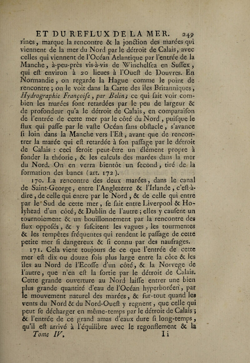 rines , marque la rencontre & la jonction des marées qui viennent de la mer du Nord parle détroit de Calais, avec celles qui viennent de l’Océan Atlantique par l’entrée de la Manche , à-peu-près vis-à-vis de Winchelfea en Suffex , qui eft environ à 20 lieues à l’Oueft de Douvres. E11 Normandie, on regarde la Hague comme le point de - rencontre ; on le voit dans la Carte des îles Britanniques, Hydrographie Françoife, par B dm ; ce qui fait voir com¬ bien les marées font retardées par le peu de largeur ôc de profondeur qu’a le détroit de Calais, en comparaifon de l’entrée de cette mer par le côté du Nord , puifque le flux qui pafie par le vafte Océan fans obftacle, s’avance fi loin dans la Manche vers l’Eft, avant que de rencon¬ trer la marée qui eft retardée à fon paflage par le détroit de Calais : ceci feroit peut-être un élément propre à fonder la théorie, ôc les calculs des marées dans la mer du Nord.-On en verra bientôt un fécond, tiré de la formation des bancs (art. 172). 170. La rencontre des deux marées, dans le canal de Saint-George, entre l’Angleterre ôc l’Irlande, c’eft-à- dire, de celle qui entre par le Nord , ôc de celle qui entre par le ' Sud de cette mer , fe fait entre Liverpool ôc Ho- lyhead d’un côté, ôc Dublin de l’autre ; elles y caufent un tournoiement ôc un bouillonnement par la rencontre des flux oppofés, ôc y fufcitent les vagues, les tourmentes ôc les tempêtes fréquentes qui rendent le palfage de cette petite mer fi dangereux ôc fi connu par des naufrages. 171. Cela vient toujours de ce que l’entrée de cette mer eft dix ou douze fois plus large entre la côte ôc les îles au Nord de l’Ecolfe d’un côté, ôc la Norvège de l’autre, que n’en eft la fortie par le détroit de Calais. Cette grande ouverture au Nord laifie entrer une bien plus grande quantité d’eau de l’Océan hyperboréen, par le mouvement naturel des marées, ôc fur-tout quand les vents du Nord ôc du Nord-Oueft y régnent, que celle qui peut fe décharger en même-temps par le détroit de Calais ; ôc l’entrée de ce grand amas d’eaux dure fi long-temps, qu’il eft arrivé à l’équilibre avec le regonflement ôc la Tome IV\ X i