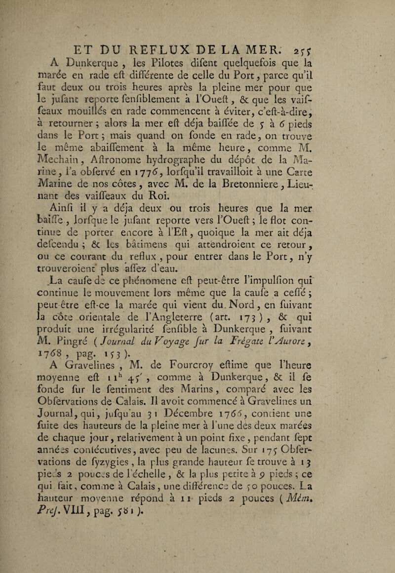 À Dunkerque , les Pilotes difent quelquefois que la marée en rade eft différente de celle du Port, parce qu’il faut deux ou trois heures après la pleine mer pour que le jufant reporte fenfiblement à POueft , & que les vaif- feaux mouillés en rade commencent à éviter, c’eft-à-dire, à retourner ; alors la mer eft déjà baillée de y à 6 pieds dans le Port ; mais quand on fonde en rade, on trouve le même abaiffement à la même heure, comme M. Mechain, Aftronome hydrographe du dépôt de la Ma¬ rine, fa obfervé en 17765 lorfqu’il travailloit à une Carte Marine de nos côtes, avec M. de la Bretonniere, Lieu- nant des vaifleaux du Roi. Ainfi il y a déjà deux ou trois heures que la mer bai fie ? lorfque le jufant reporte vers POueft ; le flot con¬ tinue de porter encore à i’Eft, quoique la mer ait déjà defcendu ; ôc les bâtimens qui atténdroient ce retour, ou ce courant du reflux , pour entrer dans le Port, n’y trouveroienf plus affez d’eau. La caufe de ce phénomène eft peut-être Pimpulfion qui continue le mouvement lors même que la caufe a ceffé ; peut être eft-ce la marée qui vient du. Nord, en fuivant la cote orientale de l’Angleterre (art. 173), & qui produit une irrégularité fenfible à Dunkerque , fuivant M. Pingre ( Journal du Voyage fur la Frégate l’Aurore y 1768 , pag. 133 ). A Gravelines , M. de Fourcroy eftime que Pheure moyenne eft 1 ih 4^5 comme à Dunkerque, & il fe fonde fur le fentiment des Marins, comparé avec les Obfervations de Calais. Il avoit commencé à Gravelines un Journal, qui, jufqu’au 31 Décembre 1766, contient une fuite des hauteurs de la pleine mer à l’une dés deux marées de chaque jour, relativement à un point fixe, pendant fept années conlécutives, avec peu de lacunes. Sur «75* Obfer¬ vations de fyzygies, la plus grande hauteur fe trouve à 13 pieds 2 pouces de 1 échelle , & la plus petite à 9 pieds ; ce qui fait, comme à Calais, une différence de ço pouces. La hauteur moyenne répond à 11 pieds 2 pouces ( Mém» PreJ. VIII, pag. 581).