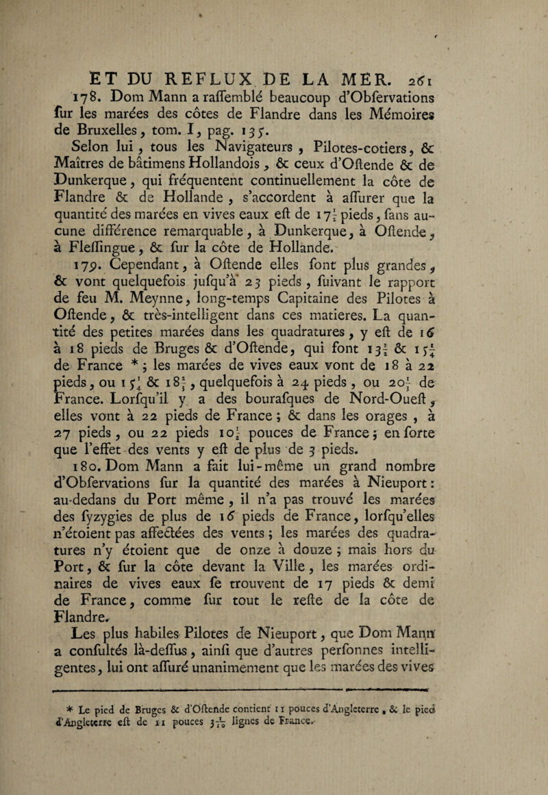 178. Dom Mann a raffemblé beaucoup d’Obfervations fur les marées des côtes de Flandre dans les Mémoires de Bruxelles , tom. I, pag. 135*. Selon lui, tous les Navigateurs , Pilotes-cotiers, & Maîtres de bâtimens Hollandois ^ & ceux d’Oftende & de Dunkerque, qui fréquentent continuellement la côte de Flandre & de Hollande , s’accordent à affurer que la quantité des marées en vives eaux eft de \q\ pieds, fans au¬ cune différence remarquable, à Dunkerque, à Oftende, à Fleffingue, ôc fur la côte de Hollande.' 17p. Cependant, à Oftende elles font plus grandes $ & vont quelquefois jufqu’à’ 2 3 pieds , fuivant le rapport de feu M. Meynne, long-temps Capitaine des Pilotes à Oftende, & très-intelligent dans ces matières. La quan¬ tité des petites marées dans les quadratures, y eft de 16 à 18 pieds de Bruges & d’Oftende, qui font 13^ & de France * ; les marées de vives eaux vont de 18 à 22 pieds, ou ï & 183-, quelquefois à 24 pieds , ou 20'- de France. Lorsqu’il y a des bourafques de Nord-Oueft 9 elles vont à 22 pieds de France ; & dans les orages , à 27 pieds, ou 22 pieds io\ pouces de France; en forte que l’effet des vents y eft de plus de 3 pieds. 180. Dom Mann a fait lui-même un grand nombre d’Obfervations fur la quantité des marées à Nieuport : au-dedans du Port même , il n’a pas trouvé les marées des fyzygies de plus de \6 pieds de France, lorfqu’elles n’étoient pas affe&ées des vents ; les marées des quadra¬ tures n’y étoient que de onze à douze ; mais hors du Port, & fur la côte devant la Ville, les marées ordi¬ naires de vives eaux fe trouvent de 17 pieds ôt demi de France, comme fur tout le refte de la côte de Flandre. Les plus habiles Pilotes de Nieuport, que Dom Marçrï a confultés là-deffus, ainfi que d’autres perfonnes intelli¬ gentes, lui ont affuré unanimement que les marées des vives * Le pied de Bruges & d’Oftendc contient 11 pouces d’Angleterre , & le piecà- d’Angleterre eft de u pouces 3— lignes de France.-