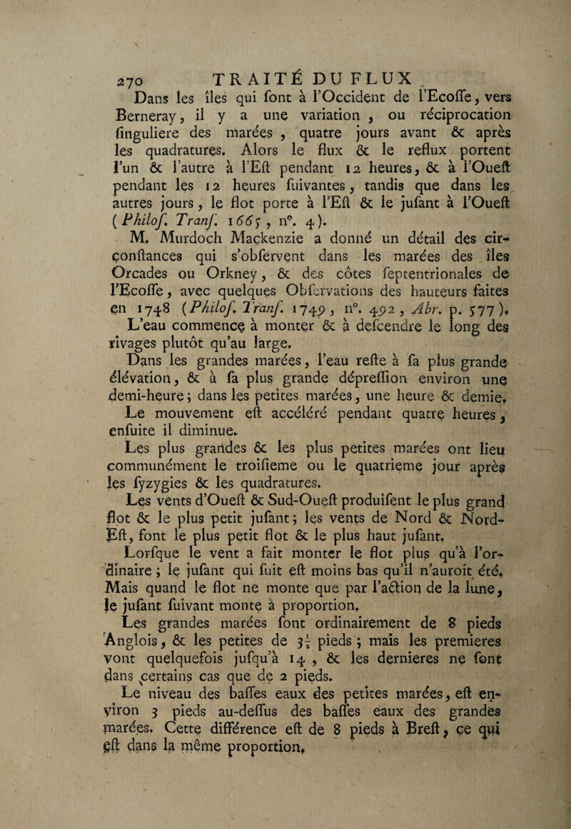 Dans les îles qui font à l’Occident de l’Ecoffe, vers Berneray, il y a une variation , ou réciprocation finguliere des marées , quatre jours avant & après les quadratures. Alors le flux & le reflux portent l’un & l autre à lEft pendant 12 heures, & à l'Oueft pendant les 12 heures fuivantes, tandis que dans les autres jours, le flot porte à l’Eft ôc le jufant à l’Oueft (Philof. Tranf. 166$, n°. 4). M. Murdoch Mackenzie a donné un détail des ch> confiances qui s’obfervent dans les marées des îles Orcades ou Orkney, ôc des côtes feptentrionales de l’Ecoffe, avec quelques Obfervations des hauteurs faites çn 1748 (Philof Trcinf. 174^, n°. 45)2, Abr. p. J77), L’eau commence à monter & à descendre le long des rivages plutôt qu’au large. Dans les grandes marées, l’eau refte à fa plus grande élévation, & à fa plus grande dépreflion environ unq demi-heure ; dans les petites marées, une heure ôc demie. Le mouvement eft accéléré pendant quatre heures, enfuite il diminue* Les plus grandes & les plus petites marées ont lieu communément le troifieme ou le quatrième jour après îçs fyzygies ôc les quadratures. Les vents d’Oueft ôc Sud-Oueft produifent le plus grand flot ôc le plus petit jufant; les vents de Nord ôc Nord- Eft, font le plus petit flot ôc le plus haut jufant. Lorfque le vent a fait monter le flot plus qu’à l’or¬ dinaire ; Iç jufant qui fuit eft moins bas qu’il n’auroit été. Mais quand le flot ne monte que par l’aètion de la lune, le jufant fuivant monte à proportion. Les grandes marées font ordinairement de 8 pieds Ânglois, ôc les petites de 3^ pieds ; mais les premières vont quelquefois jufqu’à 14 , ôc les dernieres ne font dans ^certains cas que de 2 pieds. Le niveau des baffes eaux des petites marées, eft en* yiron 3 pieds au-deffus des baffes eaux des grandes marées. Cette différence eft de 8 pieds à Breft j ce qni qft dans la même proportion, ,