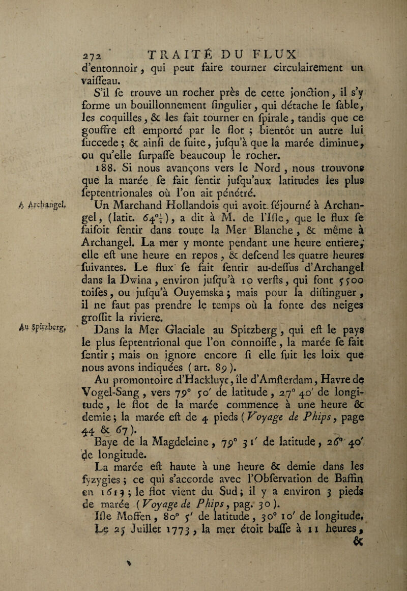 A /irc'isnge!, A<* Spitzberg, 272 ° TRAIT Ê DU FLUX d entonnoir, qui peut faire tourner circulairement un vaiffeau. S’il fe trouve un rocher près de cette Jonction , il s’y forme un bouillonnement fingulier, qui détache le fable, les coquilles, & les fait tourner en fpirale, tandis que ce gouffre eft emporté par le flot ; bientôt un autre lui fuccede; & ainfi de fuite, jufqu’à que la marée diminue, çu qu’elle furpaffe beaucoup le rocher, i88. Si nous avançons vers le Nord, nous trouvons que la marée fe fait fentir jufqu’aux latitudes les plus feptentrionales où l’on ait pénétré. Un Marchand Hollandois qui avoit. féjourné à Archan- gel, (latit. ^4°î), a dit à M. de l’Ifle, que le flux fe faifoit fentir dans toute la Mer Blanche , & même à Archangel. La mer y monte pendant une heure entière,1 elle efl: une heure en repos, & defcend les quatre heures fuivantes. Le flux fe fait fentir au-deflùs d’Archange! dans la Dwina, environ jufqu’à io verfts, qui font y poo toifes, ou jufqu’à Ouyetnska ; mais pour la diftinguer , il ne faut pas prendre le temps où la fonte des neiges groflit la riviere. Dans la Mer Glaciale au Spitzberg , qui efl le pays le plus feptentrional que l’on connoiffe, la marée fe fait fentir ; mais on ignore encore fi elle fuit les loix que nous avons indiquées ( art. 89 ). Au promontoire d’Hackluyt, île d’Amfterdam, Havre de Vogel-Sang , vers 790 yo' de latitude, 270 40' de longi¬ tude , le flot de la marée commence à une heure & demie; la marée efl de 4 pieds ( Voyage de Phips, page 44 ôc 67 ). Baye de la Magdeleine, 7p° 31' de latitude, 26° 40' eje longitude. La marée efl haute à une heure & demie dans les fyzygies ; ce qui s’accorde avec TObfervation de Baffin en 1613 ; le flot vient du Sud ; il y a environ 3 pieds de marée ( Voyage de Phîps, pag. 30 )* Ifle Moffen, 8o° y' de latitude, 30° 10' de longitude, Le 25 Juillet 1773, la mer était haffe à xi heures, & %