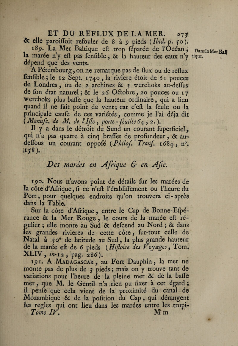 & elle paroiffoit refouler de 8 à 9 pieds {Ibid. p. yo). 18p. La Mer Baltique efl trop féparée de l’Océan,1 Dans la Mer BaB la marée n'y efl: pas fenlible, ôc la hauteur des eaux n’y tique, dépend que des vents. A Pétersbourg, on ne remarque pas de flux ou de reflux fenfible;le 12 Sept. 1740,1a riviere étoit de 61 pouces de Londres, ou de 2 archines & 3 werchoks au-deflus de fon état naturel; & le 26 Oâobre, 20 pouces ou 17 vrerchoks plus bafle que la hauteur ordinaire, qui a lieu quand il ne fait point de vent; car c’eft la feule ou la principale caufe de ces variétés, comme je l’ai déjà dit ( Manufc. de Æ. de ITfle , porte - feuille 6*4, 2. ). Il y a dans le détroit du Sund un courant luperficiel, qui n’a pas quatre à cinq brafles de profondeur, & au- deflbus un courant oppofé {Philof. Tranf 1684, n°« Des marées en Afrique & en Afe. \ ipo. Nous n’avons point de détails fur les marées de la côte d'Afrique, fi ce n’efl: Pétabliflement ou l’heure du Port, pour quelques endroits qu’on trouvera ci-après dans la Table. Sur la côte d’Afrique, entre le Cap de Bonne-Efpé- rance & la Mer Rouge , le cours de la marée efl: ré¬ gulier ; elle monte au Sud & defcend au Nord ; & dans les grandes rivières de cette côte, fur-tout celle de Natal à 30° de latitude au Sud, la plus grande hauteur de la marée efl: de 6 pieds {Hifloire des Voyages, Tom; XLIV y in* 12 , pag. 286). 191. A Madagascar, au Fort Dauphin, la mer ne monte pas de plus de 3 pieds ; mais on y trouve tant de variations pour l’heure de la pleine mer & de la balfe mer, que M. le Gentil n’a rien pu fixer à cet égard ; il penfe que cela vient de la proximité du canal de Mozambique & de la pofition du Cap, qui dérangent les réglés qui ont lieu dans les marées entre les tropi- Tome IV• M’m