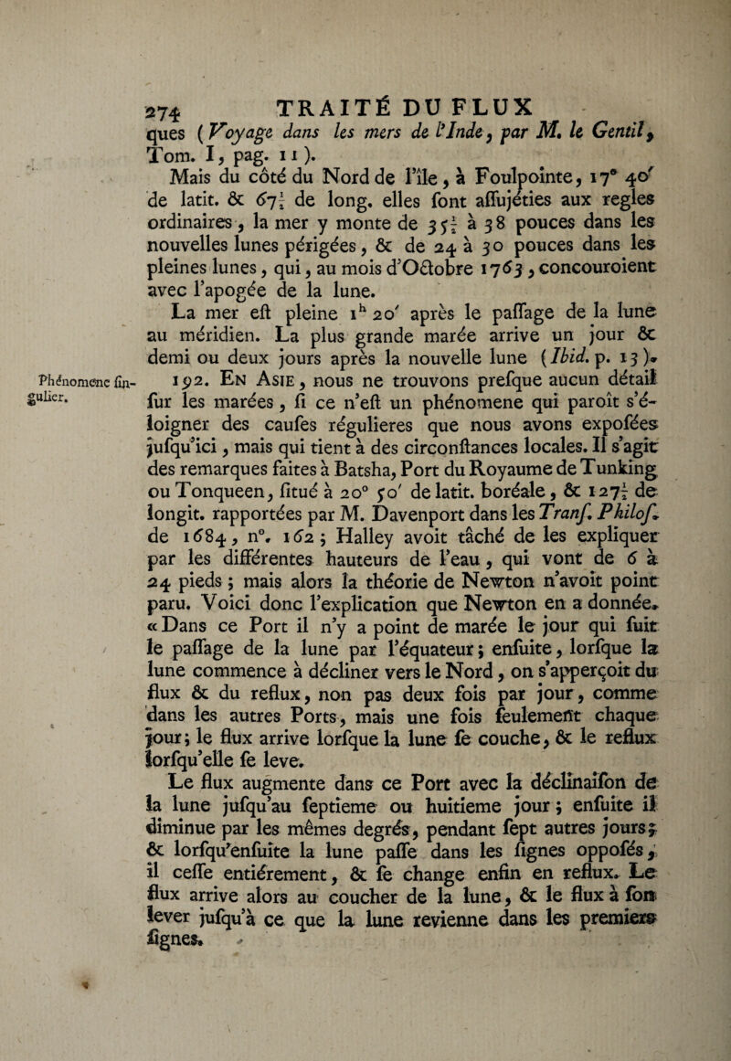 Phénomène iîn- gulier. 274 TRAITÉ DU FLUX ques ( Voyage dans les mers de L’Inde, par M» le Gentil 9 Tom. I, pag. 11 ). Mais du côté du Nord de l’île, à Foulpointe, 17® 40' de latit. & 6-j\ de long, elles font affujéties aux réglés ordinaires, la mer y monte de 3^ à 38 pouces dans les nouvelles lunes périgées, & de 24 à 30 pouces dans les pleines lunes, qui , au mois d’Oêtobre 1763, concouraient avec l’apogée de la lune. La mer eft pleine ih 20' après le paflage de la lune au méridien. La plus grande marée arrive un jour ôc demi ou deux jours après la nouvelle lune {Ibid. p. 13)» 192. En Asie , nous ne trouvons prefque aucun détail fur les marées, Ci ce n’eft un phénomène qui paraît s’é¬ loigner des caufes régulières que nous avons expofées jufqu’ici, mais qui tient à des circonftances locales. Il s’agit des remarques faites à Batsha, Port du Royaume de Tunking ouTonqueen, fitué à 20° jo' de latit. boréale, & 1277 de longit. rapportées par M. Davenport dans les Tranf. Philof» de 1684, n°, 162; Halley avoit tâché de les expliquer par les différentes hauteurs de l’eau, qui vont de 6 à 24 pieds ; mais alors la théorie de Newton n’avoit point paru. Voici donc l’explication que Newton en adonnée» « Dans ce Port il n’y a point de marée le jour qui fuit le paffage de la lune par l’équateur ; enfuite, lorfque la lune commence à décliner vers le Nord, on s’apperçoit du flux & du reflux, non pas deux fois par jour, comme dans les autres Ports, mais une fois feulement chaque jour; le flux arrive lorfque la lune fe couche, & le reflux lorfqu’elle fe leve. Le flux augmente dans ce Port avec la déclînaifon de la lune jufqu’au feptîeme ou huitième jour ; enfuite il diminue par les mêmes degrés , pendant fept autres jours} ôc lorfqu’enfuite la lune pafle dans les Agnes oppofés, il cefle entièrement, ôc fe change enfin en reflux» Le flux arrive alors au coucher de la lune, ôc le flux à loi* lever jufqu’à ce que la lune revienne dans les premier© lignes, ,