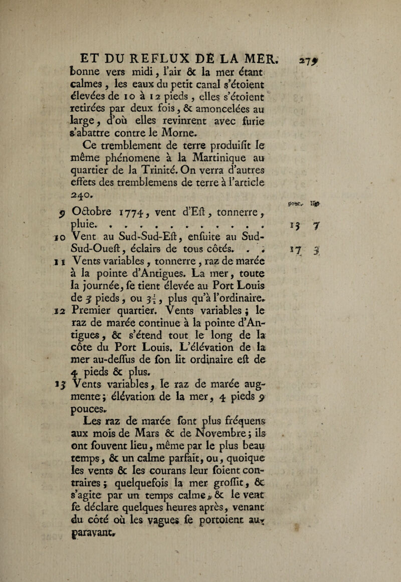 bonne vers midi, l’air & la mer étant calmes , les eaux du petit canal s’étoient élevées de i o à 12 pieds, elles s’étoient retirées par deux fois, ôc amoncelées au large, d’où elles revinrent avec furie s’abattre contre le Morne. Ce tremblement de terre produifit le même phénomène à la Martinique au quartier de la Trinité. On verra d’autres effets des tremblemens de terre à l’article 240. ïvffi- jj Oâobre 1774, vent d’Eff , tonnerre, pluie. ........... 15 7 10 Vent au Sud-Sud-Eft, enfuite au Sud- Sud-Oueft, éclairs de tous côtés. . ; 37 ÿ 11 Vents variables , tonnerre , raz de marée à la pointe d’Antigues. La mer, toute la journée, fe tient élevée au Port Louis de 3 pieds, ou si 5 plus qu’à l’ordinaire. 12 Premier quartier. Vents variables ; le raz de marée continue à la pointe d’An¬ tigues, ôc s’étend tout le long de la côte du Port Louis. L’élévation de la mer au-deffus de fon lit ordinaire eft de 4 pieds & plus. ij Vents variables, le raz de marée aug¬ mente; élévation de la mer, 4 pieds p pouces. Les raz de marée font plus fréquens aux mois de Mars & de Novembre ; ils ont fouvent lieu, même par le plus beau temps, & un calme parfait, ou, quoique les vents & les courans leur foient con¬ traires; quelquefois la mer grofiit, Ôc s’agite par un temps calme # ôc le vent fe déclare quelques heures après, venant du côté où les vagues fe portoient au* paravant*