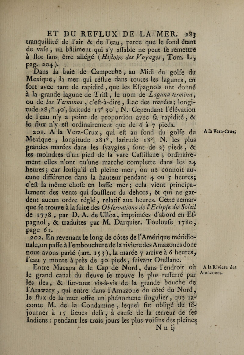 tranquillité de l’air ôc de l’eau, parce que le fond étant de vafe , un bâtiment qui s’y affable ne peut fe remettre à flot fans être allégé ( Hijloire des Voyages , Tom. L, pag. 204.). Dans la baie de Campeche, au Midi du golfe du Mexique, la mer qui reflue dans toutes les lagunes, en fort avec tant de rapidité , que les Efpagnols ont donné a la grande lagune de Trift , le nom de Laguna termina, ou de los Terminos , c’eft-à-dire, Lac des marées; longi¬ tude 285° 40', latitude 170 30% N. Cependant l’élévation de r eau n’y a point de proportion avec fa rapidité , ôc le flux n’y eft ordinairement que de 6 à 7 pieds. 201. A la Vera-Crux, qui eft au fond du golfe du Mexique , longitude 281°, latitude 180; N. les plus grandes marées dans les fyzygies , font de pieds , & les moindres d’un pied de la vare Caftillane ; ordinaire¬ ment elles n’ont qu’une marche compiette dans les 24 heures ; car lorfqu’il eft pleine mer, on ne connoît au¬ cune différence dans la hauteur pendant 4 ou y heures; c’eft la même chofe en baffe mer ; cela vient principa¬ lement des vents qui foufflent du dehors, 6c qui ne gar¬ dent aucun ordre réglé, relatif aux heures. Cette remar¬ que fe trouve à la fuite des Observations de l'Eclipje du Soleil de 1778 , par D, A. de Ulloa, imprimées d’abord en EP- pagnol, ôc traduites par M. Darquier. Touloufe 1780 , page 61. 202. En revenant le long de côtes de l’Amérique méridio¬ nale,on paffe à l’embouchure de la rivieredes Amazones dont nous avons parlé (art. 1 y 3),la marée y arrive à 6 heures, l’eau y monte après de 30 pieds, fuivant Orellane. Entre Macapa ôc le Cap de Nord, dans l’endroit où le grand canal du fleuve fe trouve le plus refferré par les îles, ôc fur-tout vis-à-vis de la grande bouche de l’Arawary , qui entre dans l’Amazone du côté du Nord, le flux de la mer offre un phénomène fingulier , que ra¬ conte M. de la Condamine , lequel fut obligé de fé- journer à 1 y lieues delà, à caufe de la terreur de fe£ Indiens : pendant les trois jours les plus voifins des pleines N n ij A la Vcra-Crux*' A la Riviere des Amazones.