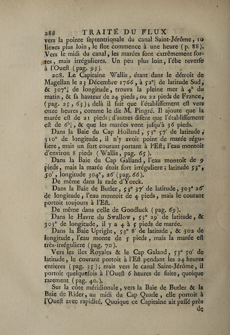 vers la pointe feptentrionale du canal Saint-Jérôme, 10 lieues plus loin, le flot commence à une heure (p. 88). Vers le midi du canal, les marées font extrêmement for¬ tes , mais irrégulières. Un peu plus loin, l’ébe reverfe à l’Oueft ( pag. p 3 ). 208. Le Capitaine Wallis, étant dans le détroit de Magellan le 23 Décembre 1766 , à $2°\ de latitude Sud, & 307°^ de longitude, trouva la pleine mer à 4h du matin, & fa hauteur de 24 pieds, ou 22 pieds de France, (pag. 2j , 63); delà il fuit que Pétabliflement eft vers onze heures, comme le dit M. Pingré. Il ajoute que la marée eft de 21 pieds; d’autres difent que Pétabliflement eft de <5h^, & que les marées vont jufqu’à 3 6 pieds. Dans la Baie du Cap Holland, 33° 57' de latitude,1 31 o° de longitude, il n’y avoit point de marée régu¬ lière, mais un fort courant portant à PEft; Peau montoit d’environ 8 pieds (Wallis, pag. 6$ ). Dans la Baie du Cap Gailand, l’eau montoit de 9 pieds, mais la marée étoit fort irrégulière; latitude ,50', longitude 304°, 26' ( pag. 66). De même dans la rade d Yorck. Dans la Baie de Butler, J39 37' de latitude, 303° 26' de longitude, Peau montoit de 4 pieds, mais le courant portoit toujours à PEft. De même dans celle de Goodluck ( pag, dp ). Dans le Havre du S^allov , 5 3° 2p' de latitude, & 303° de longitude, il y a 4 à y pieds de marée. Dans la Baie Upright, 33° 8 de latitude , & 302 de longitude, Peau monte de y pieds , mais la marée eft très-irréguliere (pag. 70). Vers les îles Royales & le Cap Galand, 33° yo' de latitude, le courant portoit à 1 Eft pendant les 24 heures entières (pag, 37); mais vers le canal Saint-Jérôme, il portoit quelquefois à POueft d heures de fuite, quoique rarement ( pag. 40. ). Sur la côte méridionale, vers la Baie de Butler & la Baie de Rider, au midi du Cap Quade , elle portoit à l’Oueft aveç rapidité, Quoique ce Capitaine ait palfé près de