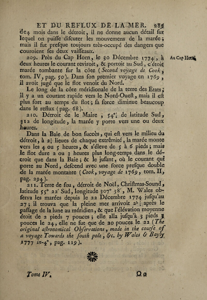 mois dans le détroit, il ne donne aucun détail fur lequel on puiffe difcuter les mouvemens de la marée ; mais il fut prefque toujours très-occupé des dangers que couroient fes deux vaifleaux. 2op. Près du Cap Horn, 1^ 30 Décembre 1774 y à, deux heures le courant reviroit , & portoit au Sud , c’étoit. marée tombante fur la côte ( Second voyage de Cook j tom. IV, pag. 5*0). Dans fon premier voyage en 1769 , il avoit jugé que le flot venoit du Nord. Le long de la côte méridionale de la terre des Etats J il y a un courant rapide vers le Nord-Oueft , mais il eft plus fort au temps du flot ; fa force diminue beaucoup .dans le reflux ( pag. 68 ). 210. Détroit de le Maire > y 4°^ de latitude Sud, 312 de longitude, la marée y porte vers une ou deux heures. Dans la Baie de bon fuccès, qui eft vers le milieu du détroit, à 2~ lieues de chaque extrémité, la marée monte vers les 4 ou y heures, & s’élève de y à 6 pieds ; mais le flot dure 2 ou 3 heures plus long-temps dans le dé¬ troit que dans la Baie ; & le jufant, où le courant qui porte au Nord, delcend avec une force prefque double de la marée montante ( Cook, voyage de 1769, tom. II, pag. 2y>4). 211. Terre de feu, détroit de Noël, Chriftmas-Sound , latitude yy° 22' Sud, longitude 307° 38', M. Wales ob- ferva les marées depuis le 22 Décembre 1774 jufquau 27 ; il trouva que la pleine mer arrivoit 2h F apres le pa{Tage de la lune au méridien, & que l’élévation moyenne étoit de 2 pieds 7 pouces ; elle alla jufqu’à 3 pieds 3 pouces le 24, elle ne fut que de 20 pouces le 22 ( The original aflronomical Objet valions, made in the courfe of a voyage Towards the fouth pôle, &c, hy Waies & Bayly *777 in^°9 Pag- ixp). 4g». Au. Cap