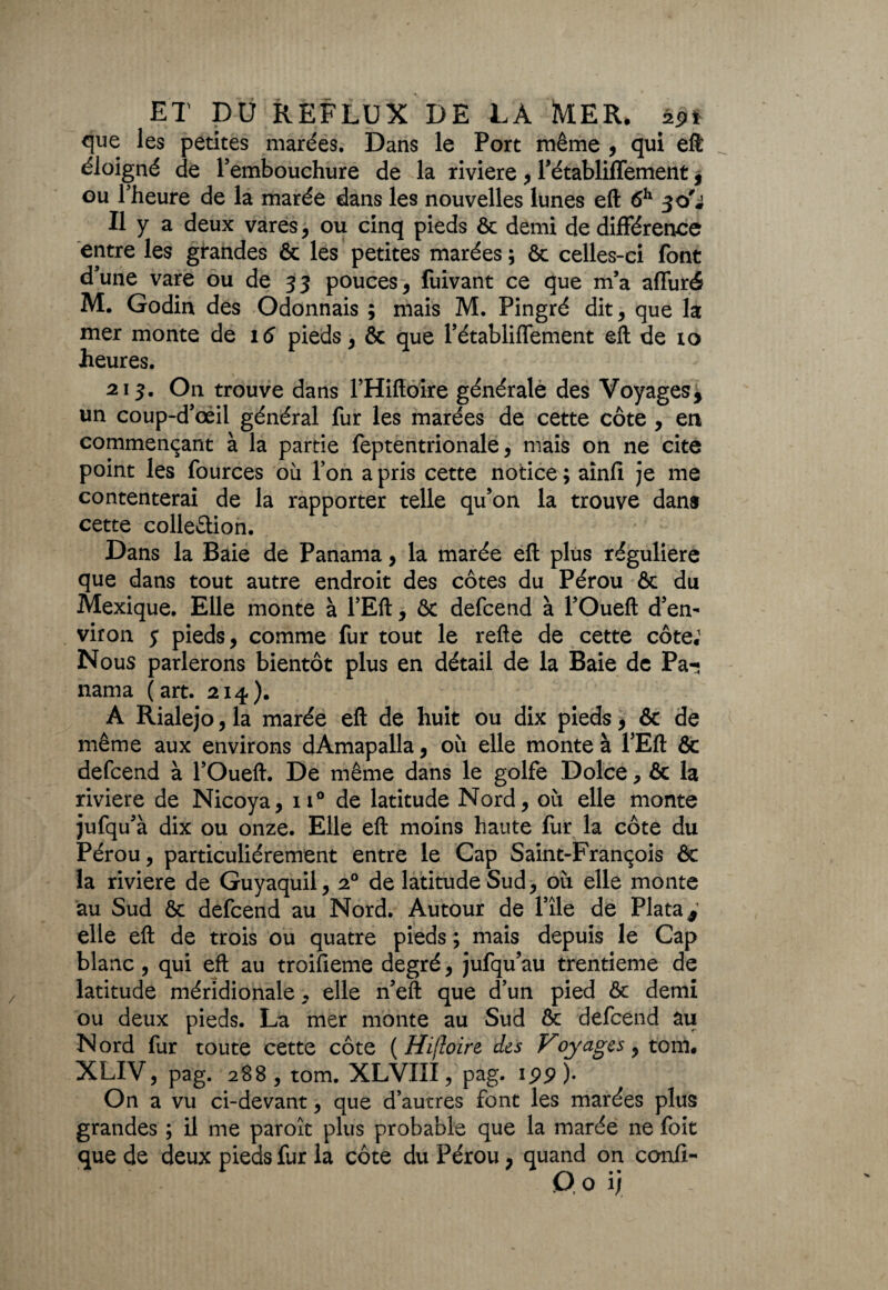 que les petites marées. Dans le Port même , qui eft éloigné de l’embouchure de la riviere , l’établiffement * ou l’heure de la marée dans les nouvelles lunes eft 6h Il y a deux vares, ou cinq pieds & demi de différence entre les grandes & les petites marées ; êt celles-ci font d’une vare ou de 33 pouces, fuivant ce que m’a affuré M. Godin des Odonnais ; mais M. Pingré dit , que la mer monte de pieds, & que l’établiffement eft de ro heures. 213. On trouve dans l’Hiftoire générale des Voyages* un coup-d’oeil général fur les marées de cette côte , en commençant à la partie feptentrionale, mais on ne cite point les fources où l’on a pris cette notice; aînfi je me contenterai de la rapporter telle qu’on la trouve dans cette colle&ion. Dans la Baie de Panama, la marée eft plus régulière que dans tout autre endroit des côtes du Pérou & du Mexique. Elle monte à l’Eft, & defcend à l’Oueft d’en¬ viron $ pieds, comme fur tout le refte de cette côte; Nous parlerons bientôt plus en détail de la Baie de Pa-; nama (art. 214). A Rialejo, la marée eft de huit ou dix pieds, & de même aux environs dAmapalla, où elle monte à l’Eft & defcend à l’Oueft. De même dans le golfe Dolce > & la riviere de Nicoya, 110 de latitude Nord, où elle monte jufqu’à dix ou onze. Elle eft moins haute fur la côte du Pérou, particuliérement entre le Cap Saint-François & la riviere de Guyaquil, 20 de latitude Sud, où elle monte au Sud & defcend au Nord. Autour de l’île de Plata* elle eft de trois ou quatre pieds ; mais depuis le Cap blanc, qui eft au troifieme degré, jufqu’au trentième de latitude méridionale, elle n’eft que d’un pied &c demi ou deux pieds. La mer monte au Sud & defcend au Nord fur toute cette côte ( Hiftoire des Voyages, tom. XLIV, pag. 288, tom. XLVIII, pag. 199). On a vu ci-devant, que d’autres font les marées plus grandes ; il me paroît plus probable que la marée ne foit que de deux pieds fur la côte du Pérou, quand on confi>