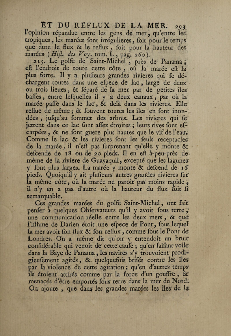 l’opinion répandue entre les gens de mer, qu’entre les- tropiques, les marées font irrégulières , foit pour le temps que dure le flux & le reflux , foit pour la hauteur des marées ( Hi[l. des Voy. tom. L, pag. 260). 215:. Le golfe de Saint-Michel, près de Panama; eft l’endroit de toute cette côte , 011 la marée eft la plus forte. Il y a plufieurs grandes rivières qui fe dé¬ chargent toutes dans une efpece de lac, large de deux ou trois lieues, & féparé de la mer par de petites îles baffes, entre lefquelles il y a deux canaux, par où la marée paffe dans le lac , ôc delà dans les rivières. Elle reflue de même ; & fouvent toutes les îles en font inon¬ dées , jufqu’au fommet des arbres. Les rivières qui fe jettent dans ce lac font affez étroites ; leurs rives font ef- carpées, & ne font guère plus hautes que le vif de l’eau. Comme le lac ôc les rivières font les feuls réceptacles' de la marée, il n’eft pas furprenant qu’elle y monte & defcende de 18 ou de 20 pieds. Il en eft à-peu-près de- même de la riviere de Guayaquïl, excepté que les lagunes y font plus larges. La marée y monte & defcend de 16 pieds. Quoiqu’il y ait plufieurs autres grandes rivières fur la même côte, où la marée ne paroît pas moins rapide, il n’y en a pas d'autre où la hauteur du flux foit il remarquable. Ces grandes marées du golfe Saint-Michel , ont fait penfer à quelques Obfervateurs qu’il y avoit fous terre ; une communication réelle entre les deux mers , & que l’ifthme de Darien étoit une efpece de Pont, fous lequel la mer avoit fon flux & fon reflux , comme fous le Pont de Londres. On a même dit qu’on y entendort un bruit considérable qui venoit de cette caufe ; qu’en farfant voile- dans la Raye de Panama, les navires s’y trouvoient prodi-- gieufement agités, &. quelquefois brifés contre les îles par la violence de cette agitation ; qu’en d’autres temps ils étoient attirés comme par la force d’un gouffre , &C menacés d’être emportés fous terre dans la mer du Nord*. On ajoute , que dans les grandes marées les îles de Ifr