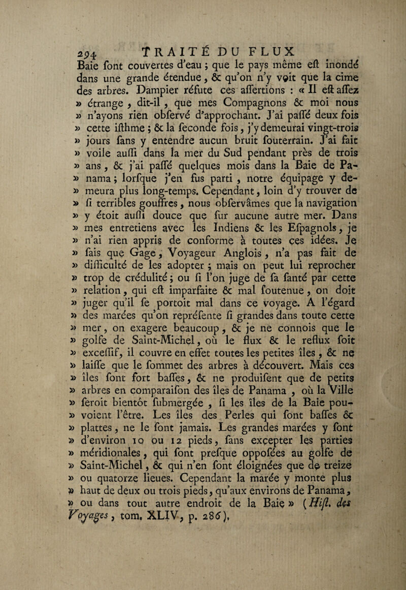 Baie font couvertes d’eau ; que le pays même eft inondé dans une grande étendue , & qu’on n’y vçit que la cime des arbres. Dampier réfute ces alternons : « Il eftaffez » étrange , dit-il , que mes Compagnons & moi nous » n’ayons rien obfervé d*approchant. J’ai paffé deux fois » cette ifthme ; & la fécondé fois, j’y demeurai vingt-trois » jours fans y entendre aucun bruit fouterrain. J’ai fait » voile auffi dans la mer du Sud pendant près de trois » ans, & j’ai paffé quelques mois dans la Baie de Pa- » nama ; lorfque j’en fus parti , notre équipage y de- » meura plus long-temps. Cependant, loin d’y trouver de » fi terribles gouffres , nous obfervâmes que la navigation » y étoit auffi douce que fur aucune autre mer. Dans » mes entretiens avec les Indiens & les Efpagnols , je » n’ai rien appris de conforme à toutes ces idées. Je » fais que Gage 9 Voyageur Anglois y n’a pas fait de » difficulté de les adopter y mais on peut lui reprocher » trop de crédulité ; ou fi l’on juge de fa fanté par cette » relation y qui eft imparfaite & mal foutenue , on doit » juger qu’il fe portoit mal dans ce voyage. A l’égard » des marées qu’on repréfente fi grandes dans toute cette » mer , on exagere beaucoup y & je ne connois que le » golfe de Saint-Michel, où le flux & le reflux foit » exceffif, il couvre en effet toutes les petites îles , & ne » laiffe que le fomniet des arbres à découvert. Mais ces » îles font fort baffes, & ne produifent que de petits arbres en comparaifon des îles de Panama , où la Ville » feroit bientôt fubmergée , fi les îles de la Baie pou-> » voient l’être. Les îles des Perles qui font baffes & » plattes, ne le font jamais. Les grandes marées y font » d’environ i o ou 12 pieds, fans excepter les parties » méridionales, qui font prefque oppofées au golfe de » Saint-Michel, & qui n’en font éloignées que de treize » ou quatorze lieues. Cependant la marée y monte plus » haut de deux ou trois pieds, qu’aux environs de Panama * » ou dans tout autre endroit de la Baiç » ( Hi(L d$s Voyages r tom, XLIV, p. 28tf)t