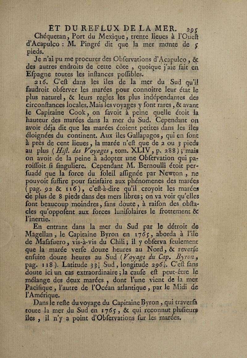 Chéquetan* Port du Mexique , trente lieues à l’Queft d’Acapulco : M. Pingré dit que la mer monte de £ pieds. Je n’aî pu me procurer des Obfervations d’Acapulco , & des autres endroits de cette côte , quoique j’aie fait en Elpagne toutes les inftances poiïibles. 216, C eft dans les îles de la mer du Sud qu’il faudroit obferver les marées pour connoître leur état le plus naturel, & leurs réglés les plus indépendantes des circonftances locales. Mais les voyages y font rares , & avant le Capitaine Cook, on favoit à peine quelle étoit la hauteur des marées dans la mer du Sud. Cependant on avoit déjà dit que les marées étoient petites dans les îles éloignées du continent. Aux îles Gallapagos, qui en font à près de cent lieues, la marée n’eft que de 2 ou 3 pieds au plus ( Hijl. des Voyages , tom. XLIV, p, 288 ) ; mais 011 avoit de la peine à adopter une Obfervation qui pa« roilfoit 11 finguliere. Cependant M. Bernoulli étoit per- fuadé que la force du foleil alïignée par Newton , ne pouvoit fuffire pour fatisfaire aux phénomènes des marées (pag. p 2 & 116) * c’eft-à-dire qu’il croyoit les marées de plus de 8 pieds dans des mers libres ; on va voir qu’elles font beaucoup moindres, fans doute, à raifon des obfta- cles qu’oppofent aux forces lunifolaires le frottement & l’inertie* En entrant dans la mer du Sud par le détroit de Magellan, le Capitaine Byron en 1765, aborda à l’île de Mafafuero, vis*à-vis du Chili ; il y obferva feulement que la marée verfe douze heures au Nord, & reverfa enfuite douze heures au Sud ( Voyage du Cap. Byron.p pag. 118 ). Latitude s Si Sud, longitude 2C’eft fans doute ici un cas extraordinaire ; la caufe eft peut-être le mélange des deux marées , dont l’une vient de la mer Pacifique, l’autre de l’Océan atlantique, par le Midi de l’Amérique. Dans le refte du voyage du Capitaine Byron , qui traverfa toute la mer du Sud en 1763 , & qui reconnut plufieurs îles , il n’y a point d’Obfervations fur les marées*