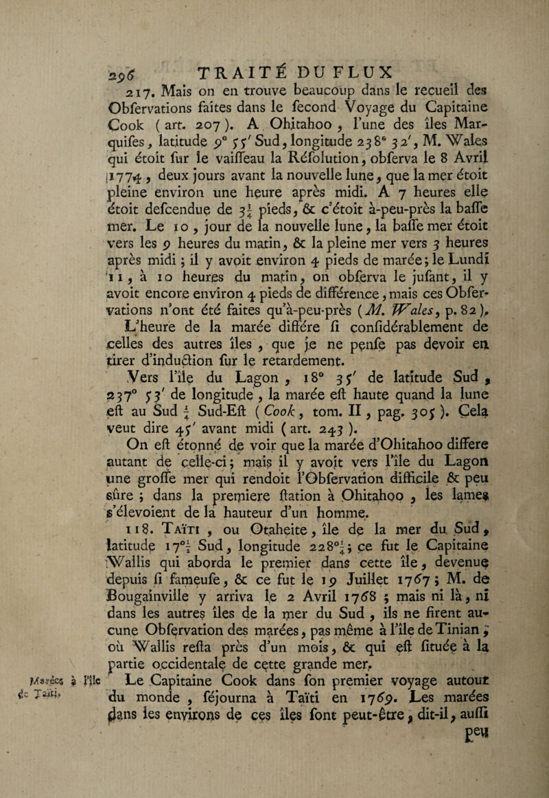 M9?„éc$ a Jllc 217. Mais on en trouve beaucoup dans le recueil des Obfervations faites dans le fécond Voyage du Capitaine Cook (art, 207). A Ohitahoo , l’une des îles Mar- quifes, latitude 9e y y' Sud, longitude 23 8* 32% M. Wales qui était fur le vaiffeau la Réfolution, obferva le 8 Avril ji774 , deux jours avant la nouvelle lune* que la mer étoit pleine environ une heure après midi. A 7 heures elle étoit defcendue de 3^ pieds , & cétoit à-peu-près la baffe mer. Le 10 , jour de la nouvelle lune, la baffe mer étoit après midi ; il y avoit environ 4 pieds de marée ; le Lundi ii, à 10 heures du matin, on obferva le jufant, il y avoit encore environ 4 pieds de différence, mais ces Obfer¬ vations n’ont été faites qu’à-peu*près (Æ. W'ales, p. 82), L'heure de la marée diffère fi confidérablement de celles des autres îles , que je ne pçnfe pas devoir en tirer d’induèhon fur le retardement. Vers rîie du Lagon , 180 35' de latitude Sud , 2 370 y y de longitude, la marée eft haute quand la lune eft au Sud ~ Sud-Eft ( Cook, tom. II, pag, 305 ). Çela veut dire 4J7 avant midi (art. 243 ). On eft étonné de voir que la marée d’Ohitahoo diffère autant de celle-ci; mais il y avoit vers file du Lagon une groffe mer qui rendoit l’Gbfervation difficile & peu sûre ; dans la prerpiere ftation à Ohitahoo , les lames s’élevoient de la hauteur d’un homme. 118. Taïti , ou Otaheite, île de la mer du. Sud , latitude 17°^ Sud, longitude 228°^; ce fut le Capitaine tWallis qui abprda le premier dans cette île, devenu^ depuis fi fameufe, & ce fut le 19 Juillet 1767 ; M. de Bougainville y arriva le 2 Avril 1768 ; mais ni là, ni dans les autres îles de la mer du Sud , ils ne firent au^ cune Obfçrvation des marées, pas même à l?île deTinian où Wallis refta près d’un mois, & qui eft fituée à la partie occidentale de cette grande mer. Le Capitaine Cook dans fon premier voyage autour du monde , féjourna à Taïti en 1769. Les marées $ans les environs de ces îles font peut-être , dit-il, aufli Eeu