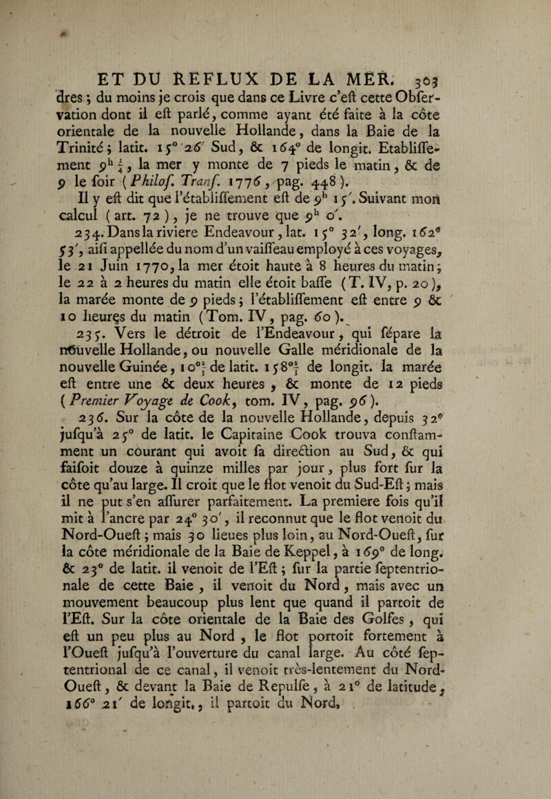 dres ; du moins je crois que dans ce Livre c’eft cette Obfer- vation dont il eft parlé, comme ayant été faite à la côte orientale de la nouvelle Hollande, dans la Baie de la Trinité; latit. ij° 26' Sud, ôc 164° de longit. Etabliffe* ment ph ^, la mer y monte de 7 pieds le matin, ôc de p le foir {Philof Tranf, 1776, pag. 448). Il y eft dit que l’établiffement eft de ph 15'. Suivant mon calcul ( art, 72 ), je ne trouve que ph o'. 23 4. Dans la riviere Endeavour, lat. 150 32', long. 162* 53, aifi appellée du nom d un vaiffeau employé à ces voyages* le 21 Juin 1770,1a mer étoit haute à 8 heures du matin ; le 22 à 2 heures du matin elle étoit baffe (T. IV, p. 20), la marée monte de p pieds ; l’établiffement eft entre p ôc 10 heures du matin (Tom. IV, pag. 60 ). 233. Vers le détroit de TÉndeavour, qui fépare la nouvelle Hollande, ou nouvelle Galle méridionale de la nouvelle Guinée, io°J de latit. 158°} de longit. la marée eft entre une ôc deux heures , ôc monte de 12 pieds {Premier Voyage de Cook, tom. IV, pag. p6). 236. Sur la côte de la nouvelle Hollande, depuis 32° jufqu’à 2y° de latit. le Capitaine Cook trouva conftam- ment un courant qui avoit fa direction au Sud, ôc qui faifoit douze à quinze milles par jour ^ plus fort fur la côte qu’au large. Il croit que le flot venoit du Sud-Eft ; mais 11 ne put s’en affurer parfaitement. La première fois qu’il mit à 1 ancre par 240 30', il reconnut que le flot venoit du Nord-Oueft ; mais 30 lieues plus loin, au Nord-Oueft, fur la côte méridionale de la Baie de Keppel, à 16p° de long, ôc 230 de latit. il venoit de l’Eft; fur la partie feptentrio- nale de cette Baie , il venoit du Nord, mais avec un mouvement beaucoup plus lent que quand il partoit de l’Eft. Sur la côte orientale de la Baie des Golfes, qui eft un peu plus au Nord , le flot portoit fortement à l’Oueft jufqu’à l’ouverture du canal large. Au côté fep- tentrional de ce canal, il venoit très-lentement du Nord- Oueft, ôc devant la Baie de Repulfe, à 210 de latitude ^ 166° 21' de longit,, il partoit du Nord,