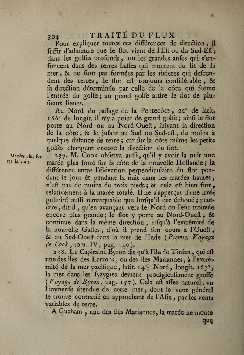 Pour expliquer toutes ces différences de direction , il fuffit d’admettre que le flot vient de FEft ou du Sud-Eftj dans les golfes profonds, ou les grandes anfes qui s’en- foncent d^ns des terres baffes qui montent du lit de la mer, & ne font pas formées par les rivières qui defcen- dent des terres, le flot eft toujours confidérable , & fa direction déterminée par celle de la côte qui forme l’entrée du golfe 5 un grand golfe attire le flot de plu-, fleurs lieues. Au Nord du paffage de la Pentecôte , 20° de latit. 166° de longit. il ffy a point de grand golfe ; ainfi le flot porte au Nord ou au Nord-Oueft, fqivant la direction de la côte, ôt le jufant au Sud ou Sud-eft, du moins à quelque diftance de terre ; car fur la côte même les petits golfes changent encore la direction du flot. 237. M. Cook obferva auflï, qu’il y avoit la nuit une marée plus forte fur la côte de la nouvelle Hollande ; la différence entre l’élévation perpendiculaire du flot pen¬ dant le jour 6c pendant la nuit dans les marées hautes , n’eft pas de moins de trois pieds ; & cela eft bien fort 9 relativement à la marée totale. Il ne s’apperçut d’une irré-* gularité aufli remarquable que lorfqu’il eut échoué ; peut- être , dit-il, qu’en avançant vers le Nord on l’eût trouvée encore plus grande ; le flot y porte au Nord-Oueft, & continue dans la même direction , jufqu’à l’extrémité de la nouvelle Galles, d’où il prend fon cours à l’Oueft 9 & au Sud~Oueft dans la mer de l’Inde ( Premier Voyage de Cook, tom. IV, pag. 140). 238. Le Capitaine Byron dit qu’à File de Tinian, qui eft une des îles des Larrons, ou des îles Mariannes, à l’extré¬ mité de la mer pacifique, latit, 14°- Nord, longit. 163°, la mer dans les fyzygies deyient prodigieufement grofle ( Voyage de Byron, pag, 137), Cela eft allez naturel, vu l’immenfe étendue de cette mer, dont le vent général fe trouve contrarié en approchant de l’Afie, par les vents variables de terre. A Guaham , mie des îles Mariannes, la marée ne monte