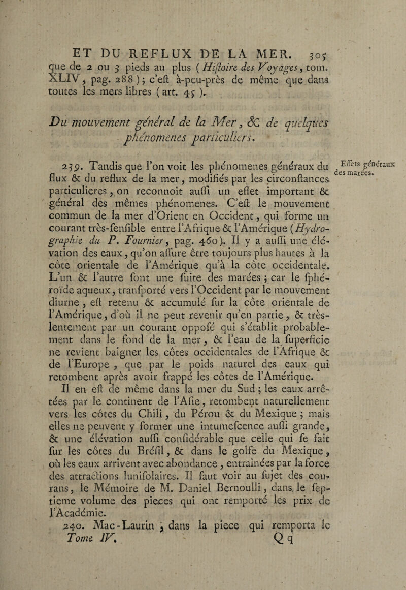 que de 2 ou 3 pieds au plus ( Hijloirc des Voyages, tom. XLIV, pag. 288 ); c’eft à-peu-près de même que dans toutes les mers libres (art. 45 )r Du mouvement général de la Mer 3 SC de quelques ■ phénomènes particuliers, - • ' 23p. Tandis que l’on voit les phénomènes généraux du de^]^ts ^neraux flux & du reflux de la mer, modifiés par les circonftances particulières, on reconnoît auffi un effet important 6c général des mêmes phénomènes. C’eft le mouvement commun de la mer d’Orient en Occident, qui forme un courant très-fenfible entre l’Afrique & l’Amérique ( Hydro¬ graphie du P. Fournier, pag. 460). Il y a auffi une élé¬ vation des eaux, qu’on aflure être toujours plus hautes à la côte orientale de l’Amérique qu’à la côte, occidentale. L’un & l’autre font une fuite des marées ; car le fphé- roïde aqueux, transporté vers l’Occident par le mouvement diurne , eft retenu 6c accumulé fur la côte orientale de l’Amérique, d’où il ne peut revenir qu'en partie, ôc très- lentement par un courant oppofé qui s’établit probable¬ ment dans le fond de la mer, & l’eau de la fuperficie ne revient baigner les côtes occidentales de l’Afrique ôc de l'Europe , que par le poids naturel des eaux qui retombent après avoir frappé les côtes de l’Amérique. Il en eft de même dans la mer du Sud ; les eaux arrê¬ tées par le continent de l’Afie, retombent naturellement vers les côtes du Chili, du Pérou 6c du Mexique ; mais elles ne peuvent y former une intumefcence auffi grande, 6c une élévation auffi confidérable que celle qui fe fait fur les côtes du Bréfil, & dans le golfe du Mexique, où les eaux arrivent avec abondance , entraînées par la force des attrapions lunifolaires. Il faut voir au fujet des cou- rans, le Mémoire de M. Daniel Bernoulli, dans, le fep- tieme volume des pièces qui ont remporté les prix de l’Académie. 240. Mac-Laurin * dans la piece qui remporta le Tome IV, ~ Q q