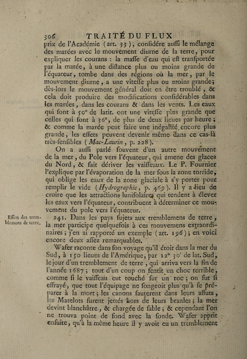 U Effets des trem- blemens de terre. *■ * • » ' 306 TR AITÉ DU FLUX prix de l’Académie (art. 33 ), confidére auffi le mélange des marées avec le mouvement diurne de la terre, pour expliquer les courans : la mafle d’eau qui eft tranfportée par la marée, à une diftance plus ou moins grande de l’équateur, tombe dans des régions où la mer, par le mouvement diurne, a une vîteffe plus ou moins grande; dès-lors le mouvement général doit en être troublé , ôe cela doit produire des modifications confidérables dans les marées, dans les courans & -dans lés vents. Les eaux qui font à yo° de latit. ont une vîteffe plus grande que celles qui font à 36°,.de plus de deux lieues par heure; . 6c comme la marée peut faire une inégalité, encore plus grande, les effets peuvent devenir même Hans ce cas-là très-fenfibles ( Mac-Laurin , p. 228 ). On a auffi parlé fouvent d’ün autre mouvement de la mer, du Pôle vers l’équateur, qui amene des glaces du Nord, ôc fait dériver les vaiffeaux. Le P. Fournier l’explique par l’évaporation de la mer fous la zone torride,' qui oblige les eaux de la zone glaciale à s’y porter pour remplir le vide ( Hydrographie, p. 46.9 ). 11 y a -lieu de croire que les attraêliona lunifolaires qui tendent à élever les eaux vers l’équateur, contribuent à déterminer ce mou-! vement du pôle vers l’équateur. 241. Dans les pays fujets aux tremblemens de terre, la mer participe quelquefois à ces mouvemens extraordi¬ naires ; j’en ai rapporté un exemple ( art. ip<5) ; en voici encore deux allez remarquables. W afer raconte dans fon voyage qu’il étoit dans la mer du Sud, à 15*0 lieues de P Amérique, par 120 30 delat. Sud, le jour d’un tremblement de terre , qui -arriva vers la fin de 1 année 1687 ; tout d’un coup on fentit un choc terrible, comme fi le vaille au 'eut touché fur un roc p on fut 11 effrayé, que tout l’équipage ne fongeoit plus qu’à fe pré¬ parer à la. mort; les canons fauterent dans leurs affûts, les Matelots furent jettés 'hors de leurs branles ; la mer devint blanchâtre , 6c chargée de fable ; & cependant Ton ne trouva point de fond avec la fonde. Wafer apprit enfuite, qu’a la même heure il y avoit eu un tremblement