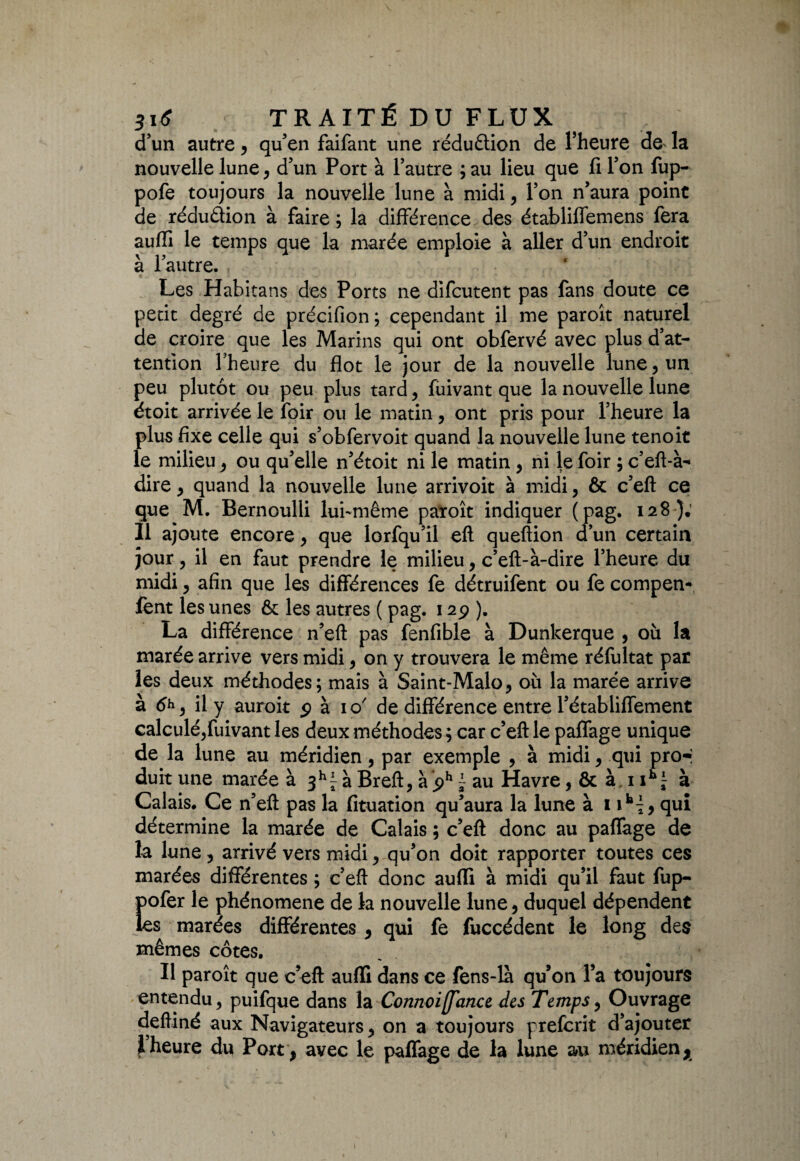 d’un autre, qu’en faifant une réduction de l’heure de- la nouvelle lune, d’un Port à l’autre ; au lieu que fi l’on fup- pofe toujours la nouvelle lune à midi, l’on n’aura point de rédu&ion à faire ; la différence des établiffemens fera aufïi le temps que la marée emploie à aller d’un endroit à l’autre. Les Habitans des Ports ne difcutent pas fans doute ce petit degré de précifion ; cependant il me paroît naturel de croire que les Marins qui ont obfervé avec plus d’at¬ tention l’heure du flot le jour de la nouvelle lune, un peu plutôt ou peu plus tard, fuivant que la nouvelle lune étoit arrivée le foir ou le matin, ont pris pour l’heure la plus fixe celle qui s’obfervoit quand la nouvelle lune tenoit le milieu , ou qu’elle n’étoit ni le matin , ni le foir ; c’eft-à- dire , quand la nouvelle lune arrivoit à midi, & c’eft ce que M. Bernoulli lui-même paroît indiquer (pag. 128}; Il ajoute encore, que lorfqu’il eft queftion d’un certain jour, il en faut prendre le milieu, c’eft-à-dire l’heure du midi, afin que les différences fe détruifent ou fe compen* fent les unes & les autres ( pag. 125? ). La différence n’eft pas fenfible à Dunkerque , où la marée arrive vers midi, on y trouvera le même réfultat par les deux méthodes; mais à Saint-Malo, où la marée arrive à il y auroit $ à io' de différence entre l’établiffement calculé,fuivant les deux méthodes ; car c’eft le paffage unique de la lune au méridien, par exemple , à midi, qui pro-: duit une marée à $hl- à Breft, à ph ~ au Havre, & à 1ik J à Calais. Ce n’eft pas la fituation qu’aura la lune à 19 qui détermine la marée de Calais ; c’eft donc au paffage de la lune , arrivé vers midi, qu’on doit rapporter toutes ces marées différentes ; c’eft donc aufïi à midi qu’il faut fup- Eofer le phénomène de la nouvelle lune, duquel dépendent is marées différentes , qui fe fuccédent le long des mêmes côtes. Il paroît que c’eft aufïi dans ce fens-la qu’on l’a toujours entendu, puifque dans la Con?ioi[fance des Temps, Ouvrage deftiné aux Navigateurs, on a toujours preferit d’ajouter \heure du Port , avec le paffage de la lune au méridien,.