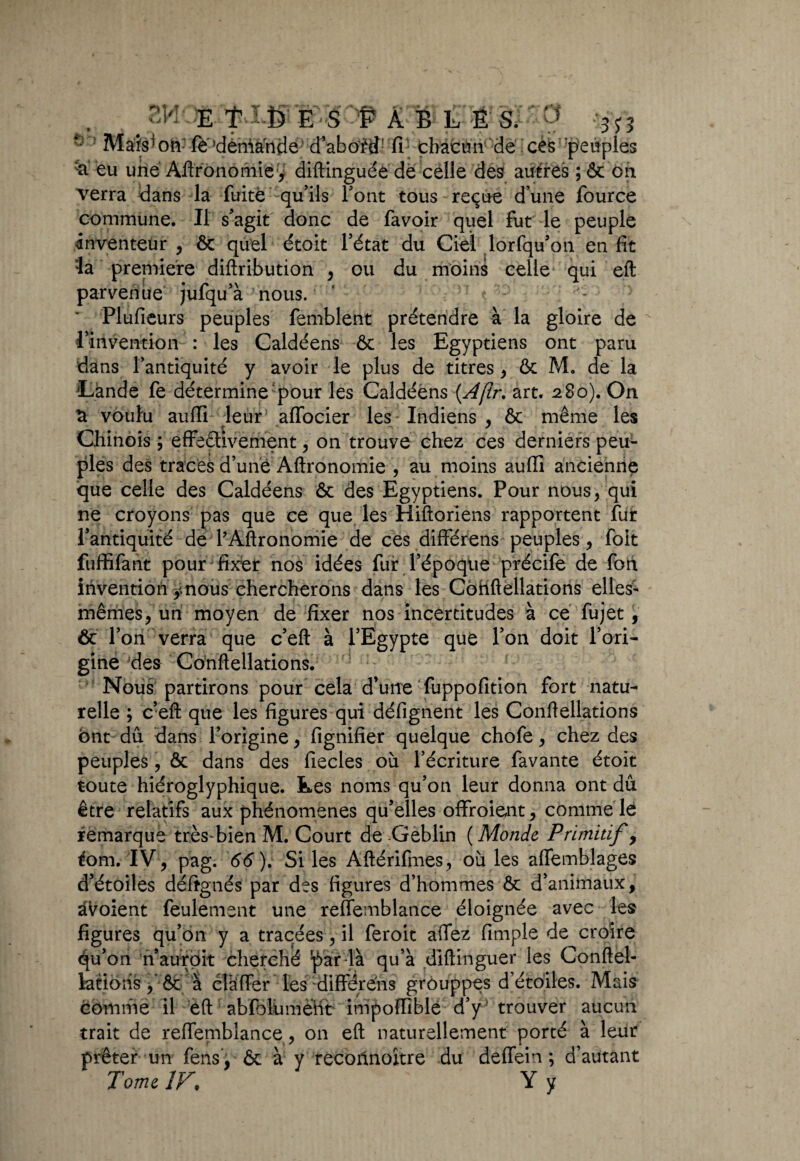 •kJ Mais1 on; fè’dèrriancie d’abof® fi; thàcan de ces peuples & eu une Agronomie y diftinguéëdë celle des autres ; ôc on verra dans la fuite qu’ils font tous reçue dune four ce commune. Il s’agit donc de favoir quel fut le peuple inventeur , 6c quel étoit l’état du Ciel lorfqu’on en fit la première diftribution , ou du moins celle qui eft parvenue jufqu’à nous. ’ ' tr: Plufieurs peuples femblent prétendre à la gloire de l’invention : les Caldéens 6c les Egyptiens ont paru dans l’antiquité y avoir le plus de titres, 6c M. de la Lande fe détermine- pour les Caldéens (.Aflr. art. 280). On S voulu aufli leur affocier les Indiens , 6c même les Chinois ; effectivement , on trouve chez ces derniers peu¬ ples des traces d’une Aftronomie , au moins aufli ancienne que celle des Caldéens 6c des Egyptiens. Pour nous, qui ne croyons pas que ce que les Hiftoriens rapportent fur l’antiquité dé l’Aftronomie de ces différens peuples, foit fuffifant pour fixer nos idées fur l’époque précife de fon invention ÿndiis chercherons dans les Cohftellations elles- mêmes, un moyen de fixer nos incertitudes à ce fujet, ôc l’on verra que c’eft à l’Egypte que l’on doit l’ori¬ gine des Cohftellations. Nous partirons pour cela d’urre fuppofition fort natu¬ relle ; c’eft que les figures qui défignent les Conftellations ont dû dans l’origine, fignifier quelque chofe, chez des peuples, ôc dans des fiecles où l’écriture favante étoit toute hiéroglyphique, kes noms qu’on leur donna ont dû être relatifs aux phénomènes qu’elles offroient, comme le remarque très-bien M. Court de Geblin ( Monde Primitif, fom, IV, pag. 66). Si les Aftérifmes, où les affemblages d’étoiles déftgnés par des figures d’hommes Ôc d’animaux, avoient feulement une reffemblance éloignée avec les figures qu’on y a tracées, il feroit affez fimple de croire qu’on n aurpit cherché par-là qu’à dlftinguer les Conftel¬ lations, ôc à clàffer les différens grouppes d’étoiles. Mais comme il éft abfolùmënt impoflible d’y trouver aucun trait de reffemblance, on eft naturellement porté à leur prêter un fens , ôc à y recohnoître du deffein ; d’autant Tome IV, Y y