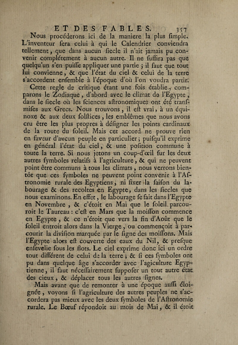 Nous procéderons ici de la maniéré la plus (impie. L’inventeur fera celui à qui le Calendrier conviendra tellement, que dans aucun fiecle il n’ait jamais pu con¬ venir complètement à aucun autre. Il ne fuffira pas que quelqu’un s’en puifle appliquer une partie 5 il faut que tout lui convienne , & que l’état du ciel ôt celui de la terre s’accordent enfemble à l’époque d’où l’on voudra partir. Cette réglé de critique étant une fois établie , com¬ parons le Zodiaque, d’abord avec le climat de l’Egypte, dans le fiecle où les fciences aftronomiques ont été tranf- mifes aux Grecs. Nous trouvons , il eft vrai , à un équi¬ noxe & aux deux folftices, les emblèmes que nous avons cru être les plus propres à défigner les points cardinaux de la route du foleil, Mais cet accord ne prouve rien en faveur d’aucun peuple en particulier ; puifqu’il exprime en général l’état du ciel, & une pofition commune à toute la terre. Si nous jetons un coup-d’œil fur les deux autres fymboles relatifs à l’agriculture, & qui ne peuvent point être communs à tous les climats , nous verrons bien¬ tôt que ces fymboles ne peuvent point convenir à l’Af- tronomie rurale des Egyptiens, ni fixer 4a faifon du la¬ bourage & des récoltés en Egypte, dans les fiecles que nous examinons. En effet, le labourage fefait dans l’Egypte en Novembre , & c’étoit en Mai que le foleil. parcou- roit le Taureau : c’eft en Mars que la moiffon commence en Egypte , & ce n’étoit que vers la fin d’Août que le foleil entroit alors dans la Vierge, ou commençoit à par¬ courir la divifion marquée par le figne des moiffons. Mais l’Egypte alors eft couverte des eaux du Nil, & prefque enfevelie fous les flots. Le ciel exprime donc ici un ordre tout différent de celui de la terre ; & fi ces fymboles ont pu dans quelque âge s’accorder avec l’agiculture Egyp¬ tienne, il faut néceffairement fuppofer un tout autre état des deux, & déplacer tous les autres Lignes. Mais avant que de remonter à une époque aufïi éloi¬ gnée , voyons fi l’agriculture des autres peuples ne s’ac¬ cordera pas mieux avec les deux fymboles de l’Aftronomie rurale. Le Bœuf répondoit au mois de Mai, & il était