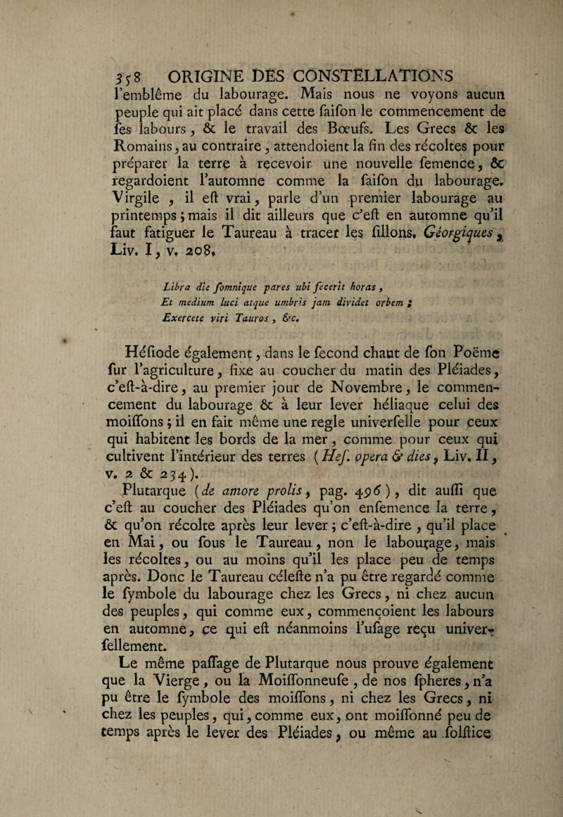 l’emblème du labourage. Mais nous ne voyons aucun peuple qui ait placé dans cette faifon le commencement de les labours , ôc le travail des Bœufs. Les Grecs & les Romains > au contraire , attendoient la fin des récoltes pour préparer la terre à recevoir une nouvelle femence, & regardoient l'automne comme la faifon du labourage. Virgile , il eft vrai, parle d’un premier labourage au printemps ; mais il dit ailleurs que c'eft en automne qu’il faut fatiguer le Taureau à tracer les filions, Géorgiyues , Liv. I, v, 208* ‘ \ L Libra die fomnique pares ubi fecerit horas 9 Et medium luci caque umbris jam dividet orbem ; Exercete viri Tauros , &c. Héfiode également, dans le fécond chaut de fon Poëmc fur l’agriculture, fixe au coucher du matin des Pléiades, c’eft-à-dire, au premier jour de Novembre, le commen¬ cement du labourage & à leur lever héliaque celui des moiffons ; il en fait même une réglé univerfelle pour ceux qui habitent les bords de la mer, comme pour ceux qui cultivent l’intérieur des terres ( Hef. opéra & dus, Liv. II, v. 2 & 234). JPlutarque ( de amore prolis, pag. 4ptf), dit aufli que c’eft au coucher des Pléiades qu’on enfemence la terre, & qu’on récolte après leur lever ; c’eft-à-dire , qu’il place en Mai, ou fous le Taureau, non le labourage, mais les récoltes, ou au moins qu’il les place peu de temps après. Donc le Taureau célefte n’a pu être regardé comme le fymbole du labourage chez les Grecs, ni chez aucun des peuples, qui comme eux, commençoient les labours en automne, ce qui eft néanmoins l’ufage reçu univer* fellement. Le même paffage de Plutarque nous prouve également que la Vierge , ou la Moiffonneufe , de nos fpheres, n’a pu être le fymbole des moiffons, ni chez les Grecs, ni chez les peuples, qui, comme eux, ont moiflonné peu de temps après le lever des Pléiades, ou même au folftice