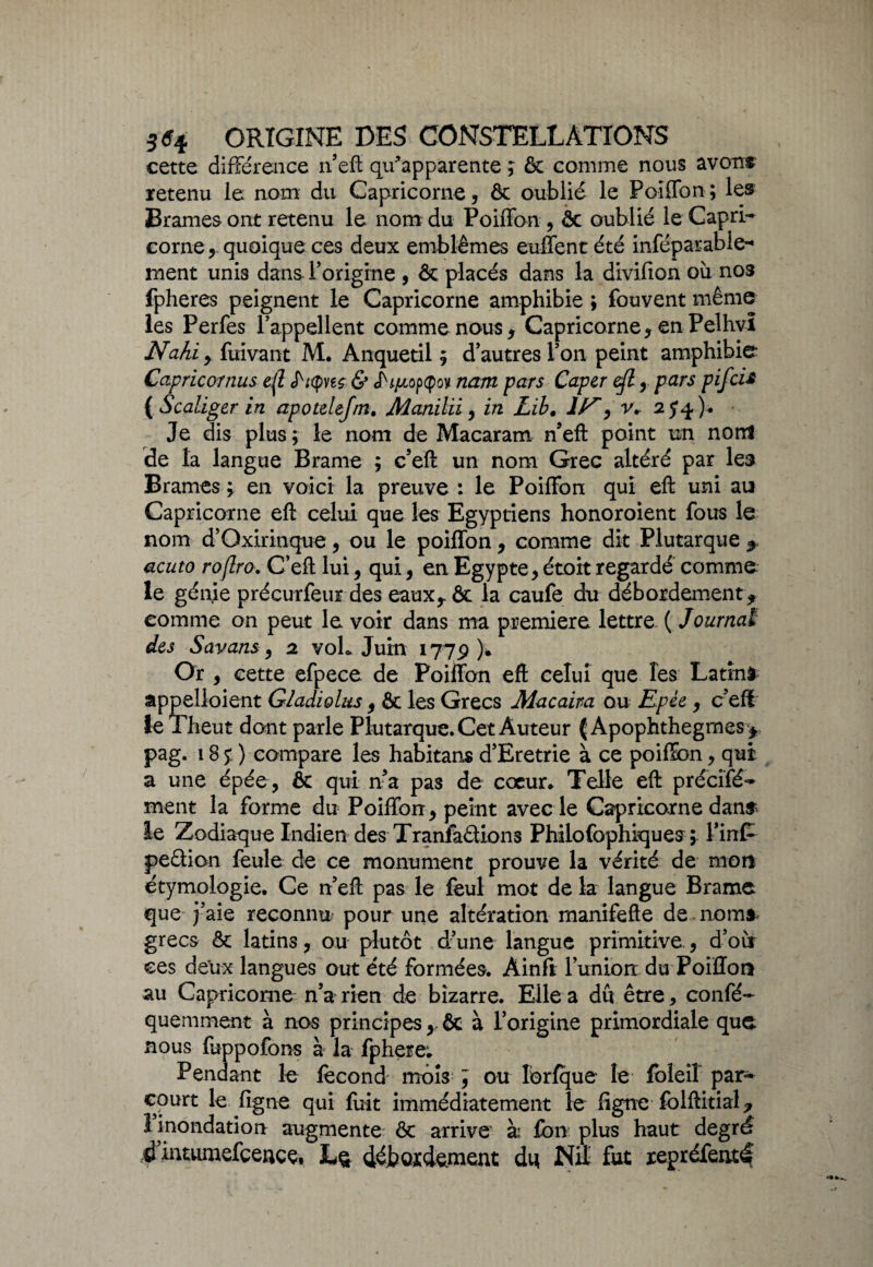 cette différence n’eft qffapparente ; & comme nous avonr retenu le nom du Capricorne, & oublié le Poiffon; les Brames ont retenu le nom du Poiffon, êt oublié le Capri¬ corne, quoique ces deux emblèmes euffent été inséparable¬ ment unis dans l’origine , & placés dans la divilion où nos fpheres peignent le Capricorne amphibie ; fouvent même les Perfes l’appellent comme nous, Capricorne, en Pelhvî Nafii , fuivant M. Anquetil ; d’autres l’on peint amphibie Cctpricornus eft fritynç & nam pars Caper eft, pars pif ci£ {Scaliger in apotelefm. Manilii, in Lib. IF', r. 25*^). Je dis plus ; le nom de Macaram n’eft point un nom de la langue Brame ; c’eft un nom Grec altéré par les Brames ; en voici la preuve : le Poiffon qui eft uni au Capricorne eft celui que les Egyptiens honoroient fous le nom d’Oxirinque, ou le poiffon, comme dit Plutarque * acuto roflro. C’eft lui, qui, en Egypte, étoit regardé comme le génie précurfeur des eaux,. & la caufe du débordement* comme on peut le voir dans ma première lettre ( Journal des Savans, 2 vol* Juin 1779)* Or , cette efpece de Poiffon eft celui que les Latin* âppelloient Gladiolus, & les Grecs Macaira ou Epée, c’efi îe Theut dont parle Plutarque. Cet Auteur ( Apophthegmes* pag. 18 y ) compare les habitans d’Eretrie à ce poiffon, qui a une épée, & qui n’a pas de cœur» Telle eft précifé- ment la forme du Poiffon, peint avec le Capricorne dan* le Zodiaque Indien des Tranfàdions Philofophiques ; FinP pedion feule de ce monument prouve la vérité de mon étymologie. Ce n’eft pas le feul mot de la langue Brame que j’aie reconnu pour une altération manifefte de . nom* grecs & latins, ou plutôt d’une langue primitive , d’où ces deux langues out été formées. Ainfi l’union du Poiffon au Capricorne n’a rien de bizarre. Elle a dû être, confé- quemment à nos principes x ôc à l’origine primordiale que nous fuppofons à la fphere; Pendant le fécond mois y ou Iôrfque le foîeil par¬ court le ligne qui fuit immédiatement le ligne folftitial 7 1 inondation augmente ôc arrive à: fbn plus haut degré ^’intumefcençç, L& débordement di* Nil fut xepréfenté