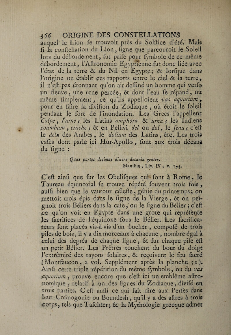 auquel le Lion le trouvoit près du Solftice d’été. Mais fi la conftellation du Lion, ligne que parcouroit le Soleil lors du débordement, fut prile pour fymboîe de ce même débordement , l’Aftronomie Egyptienne fut donc liée avec fétat de la terre & du Nil en Egypte; & lorfque dans l'origine on établit ces rapports entre le ciel ôc la terre, il n’eft pas étonnant qu’on ait deffiné un homme qui verfe» un fleuve, une urne percée, & dont l’eau fe répand, ou même limplement, ce qu’ils appel!oient vas aquarium f pour en faire la di-vifion du Zodiaque , où étoit le foleil pendant le fort de l’inondation. Les Grecs l’appellent Calpe, îurne, ,* les Latins amphora Ôc urna ; les Indiens çoumbum , cruche ; ôc en Pelhvi del ou dol, le feau; c’eft le d.èln des Arabes, le dolium des Latins, ôte. Les trois vafes dont parle ici Hor-Apollo, font aux trois décans du figne : Quas partes décimas dixere decanla gentes. Manilius 9 Liv, IV > v. 2^4, C’eft ainfi que lur les Obelifques qui font à Rome, le Taureau équinoxial fe trouve répété fouvent trois fois , aufli bien que le vautour céiefte, génie du printemps; on mettoit trois épis dsftis le figne de la Vierge, ôc on pei¬ gnoir trois Béliers dans la café fou le figne du Bélier ; c’eft jce qu’on voit en Egypte dans une grote qui repréfente les facrifices de l équinoxe fous le Bélier. Les facrifica- teurs font placés vis-à-vis d’un bûcher , compofé de trois piles de bois, il y a dix morceaux à chacune , nombre égal à celui des degrés de chaque figne, ôt fur chaque pile eft un petit Bélier. Les Prêtres touchent du bout du doigt l’extrémité des rayons folaires, ôc reçoivent le feu facré (Montfaucon , 2 vol. Supplément après la planche >1)* Ainfi cette triple répétition du même fymbole, ou du vas aquarium , prouve encore que c’eft ici un emblème aftro- nomique , relatif à un des lignes du Zodiaque, divifé en trois parties. C’eft aufli ce qui fait dire aux Perfes dans leur Cofmogonie ou Boundesh, qu’il y a des aftres à trois corps, tels que Tafçhter; ôc la Mythologie grecque admet