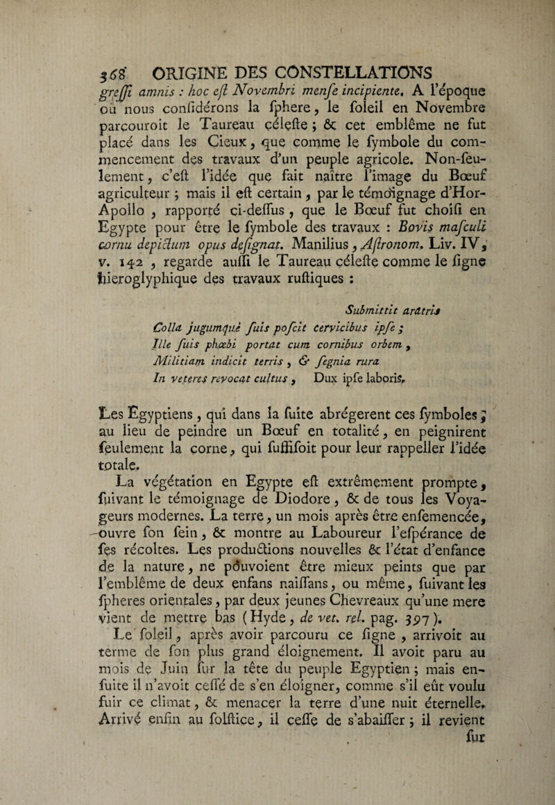 grejjl amnis : hoc cfl Novcmbri menfe incipiente. A l’époque ou nous confidérons la fphere , le foleil en Novembre parçouroit le Taureau çélçfte ; 6c cet emblème ne fut placé dans les Cieux, que comme le fymbole du com¬ mencement des travaux d'un peuple agricole. Non-feu¬ lement , c’eft l’idée que fait naître l’image du Bœuf agriculteur ; mais il eft certain , par le témoignage d’Hor- Apollo , rapporté cndelfus , que le Bœuf fut choifi en Egypte pour être le fymbole des travaux : Boris mafcuti cornu depiclum opus dcfïgnat. Manilius , Aflrojiom. Liv. IV * v. 13-2 , regarde auffi le Taureau çélefte comme le ligne hiéroglyphique des travaux ruftiques : Submittit ardtris Colla, jugumquè fuis pofcit ceryicibus ipfe ; Ille fuis phœbi portât cum cornibus orbem , JVLilitiarn indicit terris , & fegnia rura In veteres reyocat cultus , Dux ipfe laboris. Les Egyptiens, qui dans la fuite abrégèrent ces fymboles ; au lieu de peindre un Bœuf en totalité , en peignirent feulement la corne , qui fuflifoit pour leur rappeller l’idée totale. La végétation en Egypte eft extrêmement prompte, fuivant le témoignage de Diodore , 6c de tous les Voya¬ geurs modernes. La terre, un mois après être enfemencée, ouvre fon feiti, ôc montre au Laboureur l’elpérance de fes récoltes. Les produirions nouvelles 6c l’état d’enfancç de la nature, ne pôuvoient être mieux peints que par l’emblème de deux enfans naiffans, ou même, fuivant les fpheres orientales, par deux jeunes Chevreaux qu’une mere vient de mettre bas (Hyde, de veu nL pag. 3 <>7). Le foleil, après avoir parcouru ce ligne , arrivoit au terme de fon plus grand éloignement. Il avoit paru au mois de Juin fur la tête du peuple Egyptien ; mais en- fuite il n’avoit ceffé de s’en éloigner, comme s’il eût voulu fuir ce climat, 6c menacer la terre d’une nuit éternelle. Arrivé enfin au folftice, il ceife de s’abaiffer y il revient fur