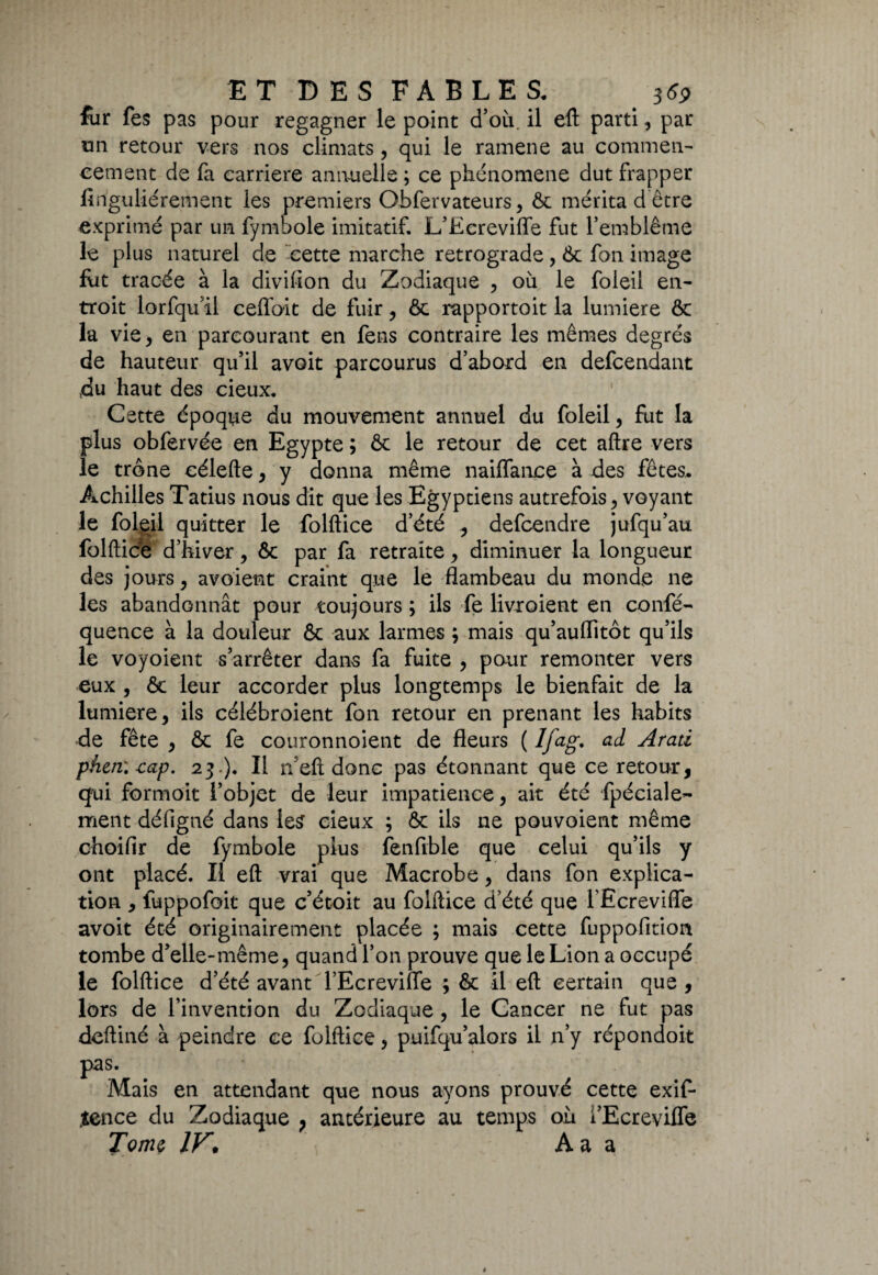 fur fes pas pour regagner le point d’où, il eft parti, par un retour vers nos climats, qui le ramene au commen¬ cement de fa carrière annuelle ; ce phénomène dut frapper finguliérement les premiers Obfervateurs, & mérita d être exprimé par un fymbole imitatif. L’Ecrevifle fut l’emblème le plus naturel de cette marche rétrogradé , 6c fon image fut tracée à la divifion du Zodiaque , où le foleil en¬ troit lorfqu’il ceflbit de fuir, ôc rapportoit la lumière & la vie, en parcourant en fens contraire les mêmes degrés de hauteur qu’il avoit parcourus d’abord en defcendant du haut des cieux. Cette époque du mouvement annuel du foleil, fut la plus obfervée en Egypte ; & le retour de cet aftre vers le trône célefte, y donna même naiflance à des fêtes. Achilles Tatius nous dit que les Egyptiens autrefois, voyant le foleil quitter le folftice d’été , defcendre jufqu’au folftice d’hiver, ôc par fa retraite, diminuer la longueur des jours, avoient craint que le flambeau du monde ne les abandonnât pour toujours ; ils fe livroient en confé- quence à la douleur ôc aux larmes ; mais qu’auflitôt qu’ils le voyoient s’arrêter dans fa fuite , pour remonter vers eux , fie leur accorder plus longtemps le bienfait de la lumière, ils célébroient fon retour en prenant les habits de fête , & fe couronnoient de fleurs ( Ifag. ad Arati phen'.cap. 23 ). Il n eft donc pas étonnant que ce retour, qui formoit l’objet de leur impatience, ait été fpéciale- ment défigné dans les cieux ; ôc ils ne pouvoient même choifir de fymbole plus fenfible que celui qu’ils y ont placé. Il eft vrai que Macrobe, dans fon explica¬ tion , fuppofoit que c’étoit au folftice d’été que l’Ecrevifle avoit été originairement placée ; mais cette fuppofition tombe d’elle-même, quand l’on prouve que le Lion a occupé le folftice d’été avant l’Ecreviffe ; ôc il eft certain que , lors de l’invention du Zodiaque, le Cancer ne fut pas deftiné à peindre ce folftice, puifqu’alors il n’y répondoit pas. Mais en attendant que nous ayons prouvé cette exif* „tence du Zodiaque , antérieure au temps où l’Ecreviffe Tome IV. A a a